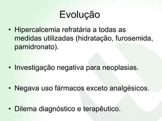Evolução
• Hipercalcemia refratária a todas as
  medidas utilizadas (hidratação, furosemida,
  pamidronato).

• Investigação negativa para neoplasias.

• Negava uso fármacos exceto analgésicos.

• Dilema diagnóstico e terapêutico.
 