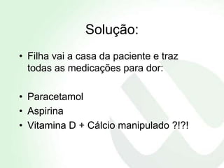Solução:
• Filha vai a casa da paciente e traz
  todas as medicações para dor:

• Paracetamol
• Aspirina
• Vitamina D + Cálcio manipulado ?!?!
 