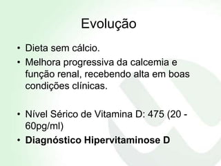 Evolução
• Dieta sem cálcio.
• Melhora progressiva da calcemia e
  função renal, recebendo alta em boas
  condições clínicas.

• Nível Sérico de Vitamina D: 475 (20 -
  60pg/ml)
• Diagnóstico Hipervitaminose D
 