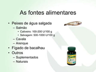 As fontes alimentares
• Peixes de água salgada
  – Salmão
     • Cativeiro: 100-200 U/100 g
     • Selvagem: 500-1000 U/100 g
  – Cavala
  – Arenque
• Fígado de bacalhau
• Outros
  – Suplementados
  – Naturais
 
