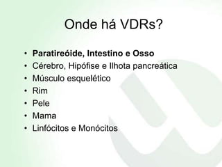 Onde há VDRs?

•   Paratireóide, Intestino e Osso
•   Cérebro, Hipófise e Ilhota pancreática
•   Músculo esquelético
•   Rim
•   Pele
•   Mama
•   Linfócitos e Monócitos
 