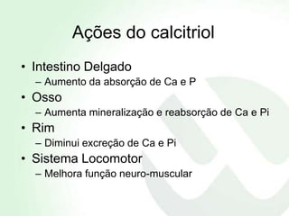 Ações do calcitriol
• Intestino Delgado
  – Aumento da absorção de Ca e P
• Osso
  – Aumenta mineralização e reabsorção de Ca e Pi
• Rim
  – Diminui excreção de Ca e Pi
• Sistema Locomotor
  – Melhora função neuro-muscular
 