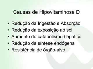 Causas de Hipovitaminose D

•   Redução da Ingestão e Absorção
•   Redução da exposição ao sol
•   Aumento do catabolismo hepático
•   Redução da síntese endógena
•   Resistência de órgão-alvo
 