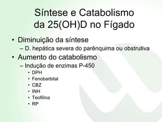 Síntese e Catabolismo
        da 25(OH)D no Fígado
• Diminuição da síntese
  – D. hepática severa do parênquima ou obstrutiva
• Aumento do catabolismo
  – Indução de enzimas P-450
    •   DPH
    •   Fenobarbital
    •   CBZ
    •   INH
    •   Teofilina
    •   RP
 