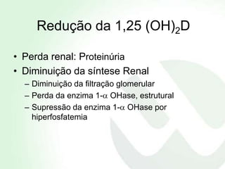 Redução da 1,25 (OH)2D

• Perda renal: Proteinúria
• Diminuição da síntese Renal
  – Diminuição da filtração glomerular
  – Perda da enzima 1- OHase, estrutural
  – Supressão da enzima 1- OHase por
    hiperfosfatemia
 