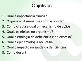 Objetivos

1.   Qual a importância clínica?
2.   O que é a vitamina D e como é obtida?
3.   Como circula e qual o mecanismo de ação?
4.   Quais os efeitos no organismo?
5.   Qual a etiologia da deficiência e do excesso?
6.   Qual a epidemiologia no Brasil?
7.   Qual o impacto na saúde da deficiência?
8.   Como dosar?
 