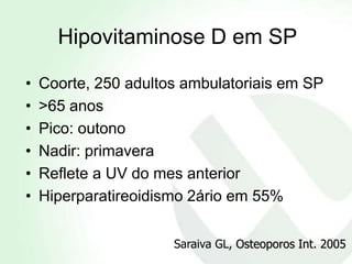 Hipovitaminose D em SP

•   Coorte, 250 adultos ambulatoriais em SP
•   >65 anos
•   Pico: outono
•   Nadir: primavera
•   Reflete a UV do mes anterior
•   Hiperparatireoidismo 2ário em 55%

                      Saraiva GL, Osteoporos Int. 2005
 