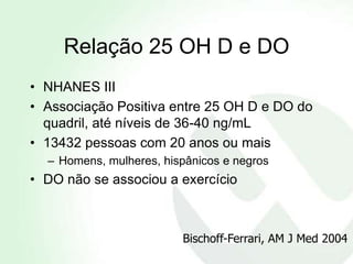 Relação 25 OH D e DO
• NHANES III
• Associação Positiva entre 25 OH D e DO do
  quadril, até níveis de 36-40 ng/mL
• 13432 pessoas com 20 anos ou mais
  – Homens, mulheres, hispânicos e negros
• DO não se associou a exercício



                         Bischoff-Ferrari, AM J Med 2004
 