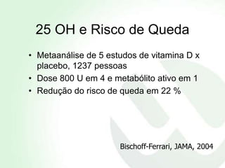 25 OH e Risco de Queda
• Metaanálise de 5 estudos de vitamina D x
  placebo, 1237 pessoas
• Dose 800 U em 4 e metabólito ativo em 1
• Redução do risco de queda em 22 %




                      Bischoff-Ferrari, JAMA, 2004
 