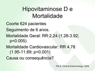 Hipovitaminose D e
           Mortalidade
Coorte 624 pacientes
Seguimento de 6 anos.
Mortalidade Geral: RR:2.24 (1.28-3.92;
 p=0.005)
Mortalidade Cardiovascular: RR 4.78
 (1.95-11.69; p=0.001)
Causa ou consequência?
                         Pilz,S: Clinical Endocrinology ,2009
 