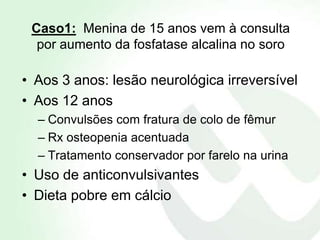 Caso1: Menina de 15 anos vem à consulta
  por aumento da fosfatase alcalina no soro

• Aos 3 anos: lesão neurológica irreversível
• Aos 12 anos
  – Convulsões com fratura de colo de fêmur
  – Rx osteopenia acentuada
  – Tratamento conservador por farelo na urina
• Uso de anticonvulsivantes
• Dieta pobre em cálcio
 