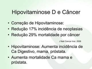 Hipovitaminose D e Câncer
• Correção de Hipovitaminose:
• Redução 17% incidência de neoplasias
• Redução 29% mortalidade por câncer
                          J Natl Cancer Inst. 2006

• Hipovitaminose: Aumenta incidência de
  Ca Digestivo, mama, próstata.
• Aumenta mortalidade Ca mama e
  próstata.
 