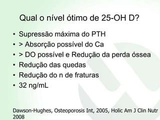 Qual o nível ótimo de 25-OH D?
•   Supressão máxima do PTH
•   > Absorção possível do Ca
•   > DO possível e Redução da perda óssea
•   Redução das quedas
•   Redução do n de fraturas
•   32 ng/mL


Dawson-Hughes, Osteoporosis Int, 2005, Holic Am J Clin Nutr
2008
 
