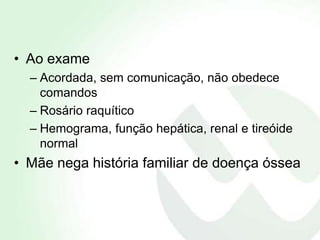 • Ao exame
  – Acordada, sem comunicação, não obedece
    comandos
  – Rosário raquítico
  – Hemograma, função hepática, renal e tireóide
    normal
• Mãe nega história familiar de doença óssea
 