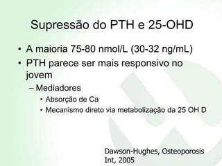 Supressão do PTH e 25-OHD
• A maioria 75-80 nmol/L (30-32 ng/mL)
• PTH parece ser mais responsivo no
  jovem
  – Mediadores
    • Absorção de Ca
    • Mecanismo direto via metabolização da 25 OH D




                      Dawson-Hughes, Osteoporosis
                      Int, 2005
 