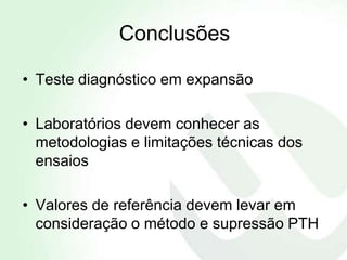 Conclusões

• Teste diagnóstico em expansão

• Laboratórios devem conhecer as
  metodologias e limitações técnicas dos
  ensaios

• Valores de referência devem levar em
  consideração o método e supressão PTH
 