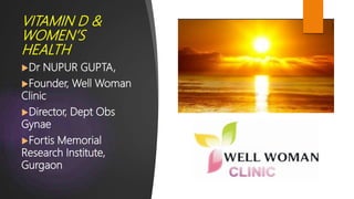VITAMIN D &
WOMEN’S
HEALTH
Dr NUPUR GUPTA,
Founder, Well Woman
Clinic
Director, Dept Obs
Gynae
Fortis Memorial
Research Institute,
Gurgaon
 