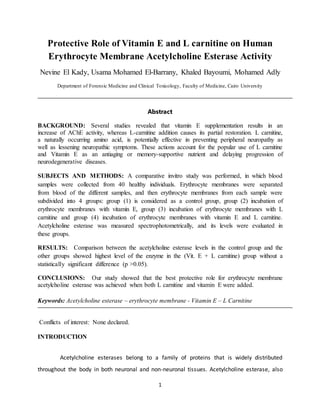 1
Protective Role of Vitamin E and L carnitine on Human
Erythrocyte Membrane Acetylcholine Esterase Activity
Nevine El Kady, Usama Mohamed El-Barrany, Khaled Bayoumi, Mohamed Adly
Department of Forensic Medicine and Clinical Toxicology, Faculty of Medicine, Cairo University
Abstract
BACKGROUND: Several studies revealed that vitamin E supplementation results in an
increase of AChE activity, whereas L-carnitine addition causes its partial restoration. L carnitine,
a naturally occurring amino acid, is potentially effective in preventing peripheral neuropathy as
well as lessening neuropathic symptoms. These actions account for the popular use of L carnitine
and Vitamin E as an antiaging or memory-supportive nutrient and delaying progression of
neurodegenerative diseases.
SUBJECTS AND METHODS: A comparative invitro study was performed, in which blood
samples were collected from 40 healthy individuals. Erythrocyte membranes were separated
from blood of the different samples, and then erythrocyte membranes from each sample were
subdivided into 4 groups: group (1) is considered as a control group, group (2) incubation of
erythrocyte membranes with vitamin E, group (3) incubation of erythrocyte membranes with L
carnitine and group (4) incubation of erythrocyte membranes with vitamin E and L carnitine.
Acetylcholine esterase was measured spectrophotometrically, and its levels were evaluated in
these groups.
RESULTS: Comparison between the acetylcholine esterase levels in the control group and the
other groups showed highest level of the enzyme in the (Vit. E + L carnitine) group without a
statistically significant difference (p >0.05).
CONCLUSIONS: Our study showed that the best protective role for erythrocyte membrane
acetylcholine esterase was achieved when both L carnitine and vitamin E were added.
Keywords: Acetylcholine esterase – erythrocyte membrane - Vitamin E – L Carnitine
Conflicts of interest: None declared.
INTRODUCTION
Acetylcholine esterases belong to a family of proteins that is widely distributed
throughout the body in both neuronal and non-neuronal tissues. Acetylcholine esterase, also
 