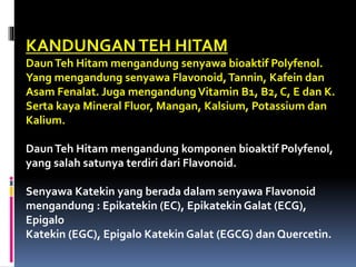 KANDUNGANTEH HITAM
DaunTeh Hitam mengandung senyawa bioaktif Polyfenol.
Yang mengandung senyawa Flavonoid,Tannin, Kafein dan
Asam Fenalat. Juga mengandung Vitamin B1, B2, C, E dan K.
Serta kaya Mineral Fluor, Mangan, Kalsium, Potassium dan
Kalium.
DaunTeh Hitam mengandung komponen bioaktif Polyfenol,
yang salah satunya terdiri dari Flavonoid.
Senyawa Katekin yang berada dalam senyawa Flavonoid
mengandung : Epikatekin (EC), Epikatekin Galat (ECG),
Epigalo
Katekin (EGC), Epigalo Katekin Galat (EGCG) dan Quercetin.
 