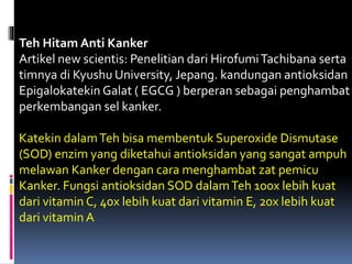 Teh Hitam Anti Kanker
Artikel new scientis: Penelitian dari HirofumiTachibana serta
timnya di Kyushu University, Jepang. kandungan antioksidan
Epigalokatekin Galat ( EGCG ) berperan sebagai penghambat
perkembangan sel kanker.
Katekin dalamTeh bisa membentuk Superoxide Dismutase
(SOD) enzim yang diketahui antioksidan yang sangat ampuh
melawan Kanker dengan cara menghambat zat pemicu
Kanker. Fungsi antioksidan SOD dalamTeh 100x lebih kuat
dari vitamin C, 40x lebih kuat dari vitamin E, 20x lebih kuat
dari vitamin A
 