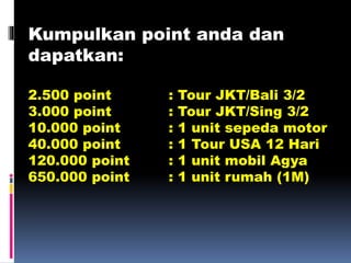 Kumpulkan point anda dan
dapatkan:
2.500 point : Tour JKT/Bali 3/2
3.000 point : Tour JKT/Sing 3/2
10.000 point : 1 unit sepeda motor
40.000 point : 1 Tour USA 12 Hari
120.000 point : 1 unit mobil Agya
650.000 point : 1 unit rumah (1M)
 
