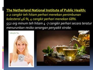 The Netherland National Institute of Public Health:
1-2 cangkir teh hitam perhari menekan penimbunan
kolesterol 46 %, 4 cangkir perhari menekan 68%.
552 org minum teh hitam 4 -7 cangkir perhari secara teratur
menurunkan resiko serangan penyakit stroke.
 