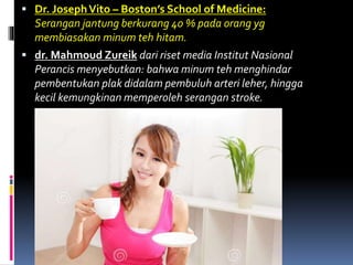  Dr. JosephVito – Boston’s School of Medicine:
Serangan jantung berkurang 40 % pada orang yg
membiasakan minum teh hitam.
 dr. Mahmoud Zureik dari riset media Institut Nasional
Perancis menyebutkan: bahwa minum teh menghindar
pembentukan plak didalam pembuluh arteri leher, hingga
kecil kemungkinan memperoleh serangan stroke.
 
