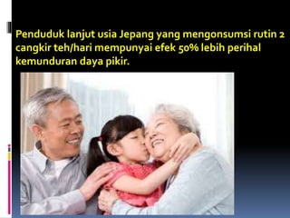 Penduduk lanjut usia Jepang yang mengonsumsi rutin 2
cangkir teh/hari mempunyai efek 50% lebih perihal
kemunduran daya pikir.
 