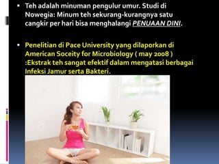  Teh adalah minuman pengulur umur. Studi di
Nowegia: Minum teh sekurang-kurangnya satu
cangkir per hari bisa menghalangi PENUAAN DINI.
 Penelitian di Pace University yang dilaporkan di
American Soceity for Microbiology ( may 2008 )
:Ekstrak teh sangat efektif dalam mengatasi berbagai
Infeksi Jamur serta Bakteri.
 