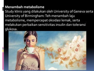 Menambah metabolisme
Study klinis yang dilakukan oleh University of Geneva serta
University of Birmingham:Teh menambah laju
metabolisme, mempercepat oksidasi lemak, serta
melakukan perbaikan sensitivitas insulin dan toleransi
glukosa.
 