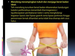  Menolong merampingkan tubuh dan menjaga berat badan
ideal.
Teh menolong turunkan berat badan dikarenakan kandungan
katekin polifenolnya menambah thermogenesis (
laju/kecepatan pembakaran kalori ) serta menghalangi
kegiatan liposis dari lipase gastrik serta lipase pankreas hingga
pencernaan lemak dihambat serta tidak bisa diserap oleh usus
halus.
 
