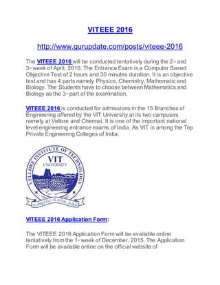 VITEEE 2016
http://www.gurupdate.com/posts/viteee-2016
The VITEEE 2016 will be conducted tentatively during the 2nd and
3rd week of April, 2016. The Entrance Exam is a Computer Based
Objective Test of 2 hours and 30 minutes duration. It is an objective
test and has 4 parts namely Physics, Chemistry, Mathematic and
Biology. The Students have to choose between Mathematics and
Biology as the 3rd part of the examination.
VITEEE 2016 is conducted for admissions in the 15 Branches of
Engineering offered by the VIT University at its two campuses
namely at Vellore and Chennai. It is one of the important national
level engineering entrance exams of India. As VIT is among the Top
Private Engineering Colleges of India.
VITEEE 2016 Application Form:
The VITEEE 2016 Application Form will be available online
tentatively from the 1st week of December, 2015. The Application
Form will be available online on the official website of
 