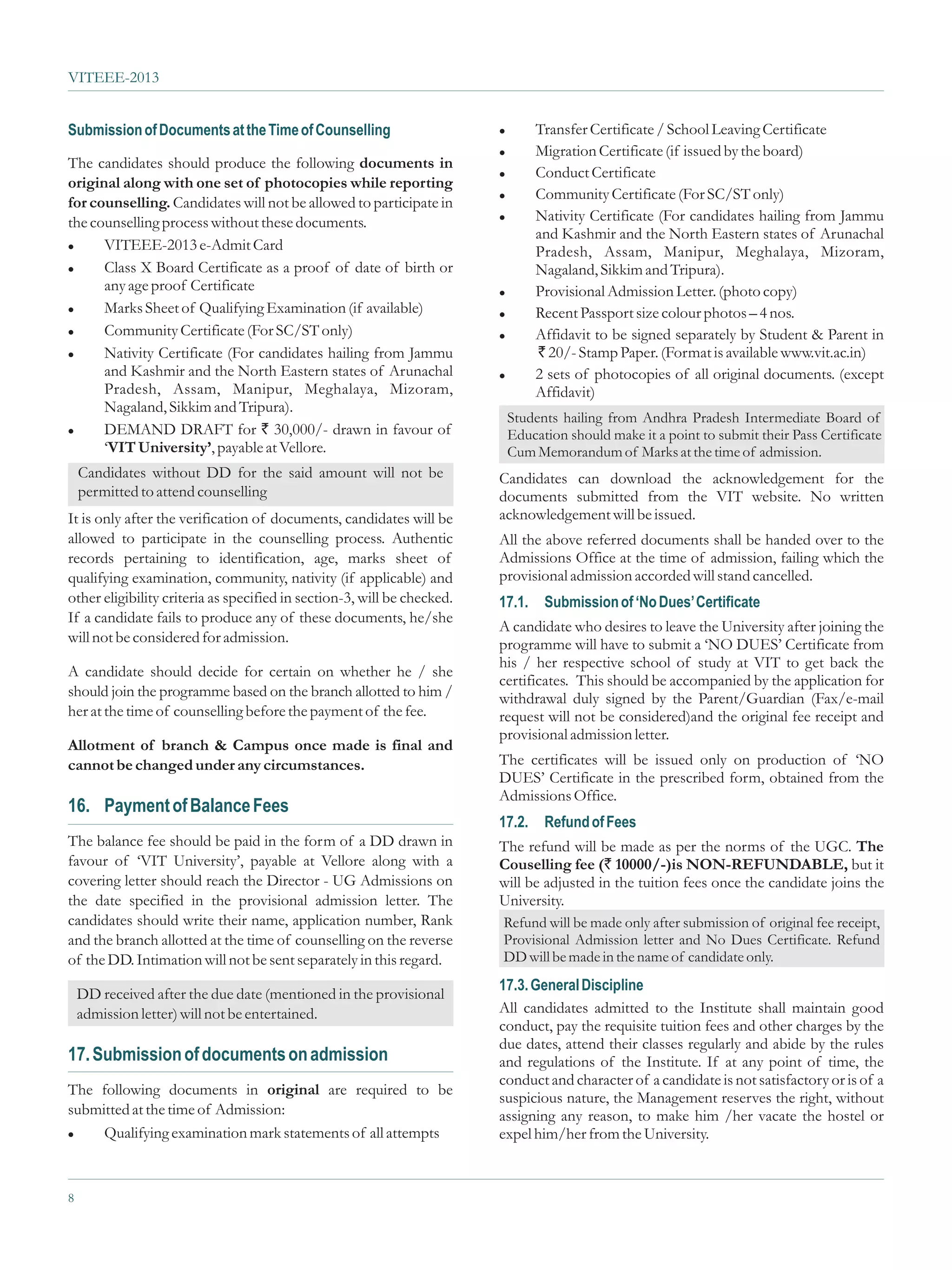 VITEEE-2013


Submission of Documents at the Time of Counselling                       l Transfer Certificate / School Leaving Certificate
                                                                         l Migration Certificate (if issued by the board)
The candidates should produce the following documents in
                                                                         l Conduct Certificate
original along with one set of photocopies while reporting
                                                                         l Community Certificate (For SC/ST only)
for counselling. Candidates will not be allowed to participate in
                                                                         l Nativity Certificate (For candidates hailing from Jammu
the counselling process without these documents.
                                                                           and Kashmir and the North Eastern states of Arunachal
l VITEEE-2013 e-Admit Card
                                                                           Pradesh, Assam, Manipur, Meghalaya, Mizoram,
l Class X Board Certificate as a proof of date of birth or                 Nagaland, Sikkim and Tripura).
      any age proof Certificate                                          l Provisional Admission Letter. (photo copy)

l Marks Sheet of Qualifying Examination (if available)
                                                                         l Recent Passport size colour photos – 4 nos.

l Community Certificate (For SC/ST only)
                                                                         l Affidavit to be signed separately by Student & Parent in

l Nativity Certificate (For candidates hailing from Jammu                  ` 20/- Stamp Paper. (Format is available www.vit.ac.in)
      and Kashmir and the North Eastern states of Arunachal              l 2 sets of photocopies of all original documents. (except
      Pradesh, Assam, Manipur, Meghalaya, Mizoram,                         Affidavit)
      Nagaland, Sikkim and Tripura).
                                                                          Students hailing from Andhra Pradesh Intermediate Board of
l DEMAND DRAFT for ` 30,000/- drawn in favour of
                                                                          Education should make it a point to submit their Pass Certificate
      ‘VIT University’, payable at Vellore.                               Cum Memorandum of Marks at the time of admission.
    Candidates without DD for the said amount will not be                Candidates can download the acknowledgement for the
    permitted to attend counselling                                      documents submitted from the VIT website. No written
It is only after the verification of documents, candidates will be       acknowledgement will be issued.
allowed to participate in the counselling process. Authentic             All the above referred documents shall be handed over to the
records pertaining to identification, age, marks sheet of                Admissions Office at the time of admission, failing which the
qualifying examination, community, nativity (if applicable) and          provisional admission accorded will stand cancelled.
other eligibility criteria as specified in section-3, will be checked.   17.1.   Submission of ‘No Dues’ Certificate
If a candidate fails to produce any of these documents, he/she
                                                                         A candidate who desires to leave the University after joining the
will not be considered for admission.                                    programme will have to submit a ‘NO DUES’ Certificate from
                                                                         his / her respective school of study at VIT to get back the
A candidate should decide for certain on whether he / she
                                                                         certificates. This should be accompanied by the application for
should join the programme based on the branch allotted to him /          withdrawal duly signed by the Parent/Guardian (Fax/e-mail
her at the time of counselling before the payment of the fee.            request will not be considered)and the original fee receipt and
                                                                         provisional admission letter.
Allotment of branch & Campus once made is final and
cannot be changed under any circumstances.                               The certificates will be issued only on production of ‘NO
                                                                         DUES’ Certificate in the prescribed form, obtained from the
                                                                         Admissions Office.
16. Payment of Balance Fees
                                                                         17.2.   Refund of Fees
The balance fee should be paid in the form of a DD drawn in              The refund will be made as per the norms of the UGC. The
favour of ‘VIT University’, payable at Vellore along with a              Couselling fee (` 10000/-)is NON-REFUNDABLE, but it
covering letter should reach the Director - UG Admissions on             will be adjusted in the tuition fees once the candidate joins the
the date specified in the provisional admission letter. The              University.
candidates should write their name, application number, Rank             Refund will be made only after submission of original fee receipt,
and the branch allotted at the time of counselling on the reverse        Provisional Admission letter and No Dues Certificate. Refund
of the DD. Intimation will not be sent separately in this regard.        DD will be made in the name of candidate only.
                                                                         17.3. General Discipline
    DD received after the due date (mentioned in the provisional
    admission letter) will not be entertained.                           All candidates admitted to the Institute shall maintain good
                                                                         conduct, pay the requisite tuition fees and other charges by the
                                                                         due dates, attend their classes regularly and abide by the rules
17. Submission of documents on admission                                 and regulations of the Institute. If at any point of time, the
                                                                         conduct and character of a candidate is not satisfactory or is of a
The following documents in original are required to be
                                                                         suspicious nature, the Management reserves the right, without
submitted at the time of Admission:                                      assigning any reason, to make him /her vacate the hostel or
l Qualifying examination mark statements of all attempts                 expel him/her from the University.


8
 