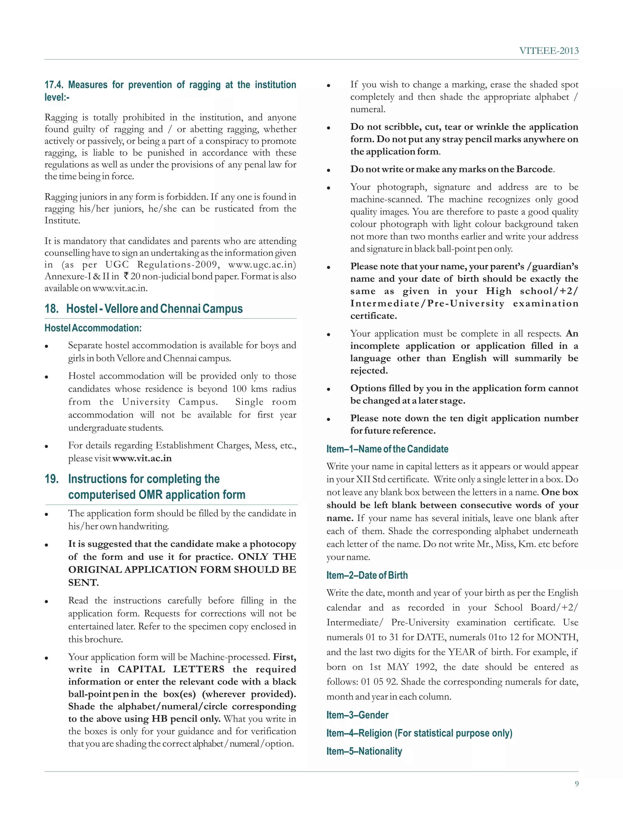 VITEEE-2013


17.4. Measures for prevention of ragging at the institution          l     If you wish to change a marking, erase the shaded spot
level:-                                                                    completely and then shade the appropriate alphabet /
                                                                           numeral.
Ragging is totally prohibited in the institution, and anyone
found guilty of ragging and / or abetting ragging, whether           l     Do not scribble, cut, tear or wrinkle the application
actively or passively, or being a part of a conspiracy to promote          form. Do not put any stray pencil marks anywhere on
ragging, is liable to be punished in accordance with these                 the application form.
regulations as well as under the provisions of any penal law for     l     Do not write or make any marks on the Barcode.
the time being in force.
                                                                     l     Your photograph, signature and address are to be
Ragging juniors in any form is forbidden. If any one is found in           machine-scanned. The machine recognizes only good
ragging his/her juniors, he/she can be rusticated from the                 quality images. You are therefore to paste a good quality
Institute.                                                                 colour photograph with light colour background taken
It is mandatory that candidates and parents who are attending              not more than two months earlier and write your address
counselling have to sign an undertaking as the information given           and signature in black ball-point pen only.
in (as per UGC Regulations-2009, www.ugc.ac.in)                      l     Please note that your name, your parent’s /guardian’s
Annexure-I & II in ` 20 non-judicial bond paper. Format is also            name and your date of birth should be exactly the
available on www.vit.ac.in.                                                same as given in your High school/+2/
                                                                           Inter mediate/Pr e-Univer sity examination
18. Hostel - Vellore and Chennai Campus                                    certificate.
Hostel Accommodation:                                                l     Your application must be complete in all respects. An
l     Separate hostel accommodation is available for boys and              incomplete application or application filled in a
      girls in both Vellore and Chennai campus.                            language other than English will summarily be
                                                                           rejected.
l     Hostel accommodation will be provided only to those
      candidates whose residence is beyond 100 kms radius            l     Options filled by you in the application form cannot
      from the University Campus.           Single room                    be changed at a later stage.
      accommodation will not be available for first year             l     Please note down the ten digit application number
      undergraduate students.                                              for future reference.
l     For details regarding Establishment Charges, Mess, etc.,       Item–1–Name of the Candidate
      please visit www.vit.ac.in
                                                                     Write your name in capital letters as it appears or would appear
19. Instructions for completing the                                  in your XII Std certificate. Write only a single letter in a box. Do
    computerised OMR application form                                not leave any blank box between the letters in a name. One box
                                                                     should be left blank between consecutive words of your
l     The application form should be filled by the candidate in      name. If your name has several initials, leave one blank after
      his/her own handwriting.                                       each of them. Shade the corresponding alphabet underneath
l     It is suggested that the candidate make a photocopy            each letter of the name. Do not write Mr., Miss, Km. etc before
      of the form and use it for practice. ONLY THE                  your name.
      ORIGINAL APPLICATION FORM SHOULD BE
                                                                     Item–2–Date of Birth
      SENT.
                                                                     Write the date, month and year of your birth as per the English
l     Read the instructions carefully before filling in the
                                                                     calendar and as recorded in your School Board/+2/
      application form. Requests for corrections will not be
      entertained later. Refer to the specimen copy enclosed in      Intermediate/ Pre-University examination certificate. Use
      this brochure.                                                 numerals 01 to 31 for DATE, numerals 01to 12 for MONTH,
l     Your application form will be Machine-processed. First,        and the last two digits for the YEAR of birth. For example, if
      write in CAPITAL LETTERS the required                          born on 1st MAY 1992, the date should be entered as
      information or enter the relevant code with a black            follows: 01 05 92. Shade the corresponding numerals for date,
      ball-point pen in the box(es) (wherever provided).             month and year in each column.
      Shade the alphabet/numeral/circle corresponding
      to the above using HB pencil only. What you write in           Item–3–Gender
      the boxes is only for your guidance and for verification       Item–4–Religion (For statistical purpose only)
      that you are shading the correct alphabet / numeral /option.
                                                                     Item–5–Nationality


                                                                                                                                        9
 