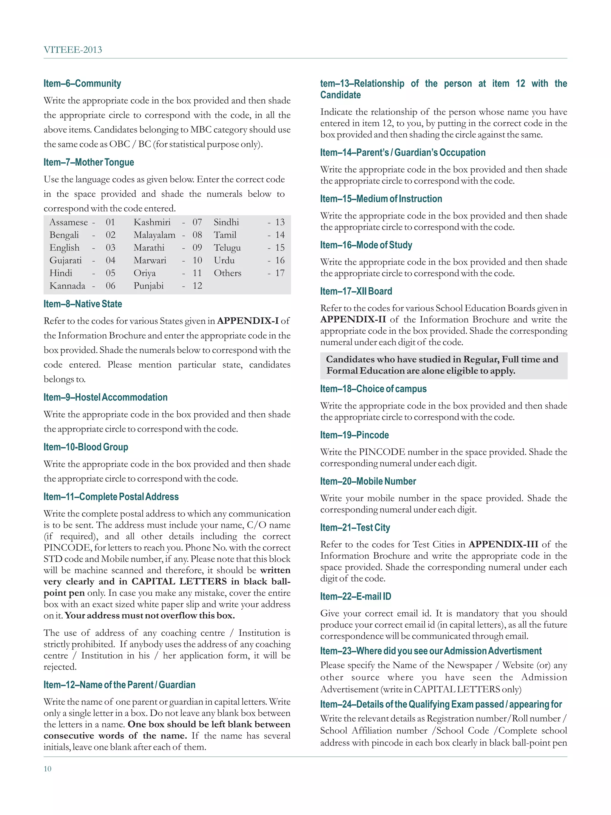 VITEEE-2013


Item–6–Community                                                     tem–13–Relationship of the person at item 12 with the
Write the appropriate code in the box provided and then shade        Candidate
the appropriate circle to correspond with the code, in all the       Indicate the relationship of the person whose name you have
                                                                     entered in item 12, to you, by putting in the correct code in the
above items. Candidates belonging to MBC category should use         box provided and then shading the circle against the same.
the same code as OBC / BC (for statistical purpose only).
                                                                     Item–14–Parent’s / Guardian’s Occupation
Item–7–Mother Tongue
                                                                     Write the appropriate code in the box provided and then shade
Use the language codes as given below. Enter the correct code        the appropriate circle to correspond with the code.
in the space provided and shade the numerals below to
                                                                     Item–15–Medium of Instruction
correspond with the code entered.
                                                                     Write the appropriate code in the box provided and then shade
  Assamese - 01       Kashmiri - 07 Sindhi               - 13        the appropriate circle to correspond with the code.
  Bengali - 02        Malayalam - 08 Tamil               - 14
  English - 03        Marathi      - 09 Telugu           - 15        Item–16–Mode of Study
  Gujarati - 04       Marwari      - 10 Urdu             - 16        Write the appropriate code in the box provided and then shade
  Hindi     - 05      Oriya        - 11 Others           - 17        the appropriate circle to correspond with the code.
  Kannada - 06        Punjabi      - 12
                                                                     Item–17–XII Board
Item–8–Native State                                                  Refer to the codes for various School Education Boards given in
Refer to the codes for various States given in APPENDIX-I of         APPENDIX-II of the Information Brochure and write the
the Information Brochure and enter the appropriate code in the       appropriate code in the box provided. Shade the corresponding
                                                                     numeral under each digit of the code.
box provided. Shade the numerals below to correspond with the
                                                                      Candidates who have studied in Regular, Full time and
code entered. Please mention particular state, candidates
                                                                      Formal Education are alone eligible to apply.
belongs to.
                                                                     Item–18–Choice of campus
Item–9–Hostel Accommodation
                                                                     Write the appropriate code in the box provided and then shade
Write the appropriate code in the box provided and then shade        the appropriate circle to correspond with the code.
the appropriate circle to correspond with the code.
                                                                     Item–19–Pincode
Item–10-Blood Group                                                  Write the PINCODE number in the space provided. Shade the
Write the appropriate code in the box provided and then shade        corresponding numeral under each digit.
the appropriate circle to correspond with the code.                  Item–20–Mobile Number
Item–11–Complete Postal Address                                      Write your mobile number in the space provided. Shade the
Write the complete postal address to which any communication         corresponding numeral under each digit.
is to be sent. The address must include your name, C/O name          Item–21–Test City
(if required), and all other details including the correct
PINCODE, for letters to reach you. Phone No. with the correct        Refer to the codes for Test Cities in APPENDIX-III of the
STD code and Mobile number, if any. Please note that this block      Information Brochure and write the appropriate code in the
will be machine scanned and therefore, it should be written          space provided. Shade the corresponding numeral under each
very clearly and in CAPITAL LETTERS in black ball-                   digit of the code.
point pen only. In case you make any mistake, cover the entire       Item–22–E-mail ID
box with an exact sized white paper slip and write your address
on it. Your address must not overflow this box.                      Give your correct email id. It is mandatory that you should
                                                                     produce your correct email id (in capital letters), as all the future
The use of address of any coaching centre / Institution is           correspondence will be communicated through email.
strictly prohibited. If anybody uses the address of any coaching
centre / Institution in his / her application form, it will be       Item–23–Where did you see our Admission Advertisment
rejected.                                                            Please specify the Name of the Newspaper / Website (or) any
                                                                     other source where you have seen the Admission
Item–12–Name of the Parent / Guardian                                Advertisement (write in CAPITAL LETTERS only)
Write the name of one parent or guardian in capital letters. Write   Item–24–Details of the Qualifying Exam passed / appearing for
only a single letter in a box. Do not leave any blank box between
                                                                     Write the relevant details as Registration number/Roll number /
the letters in a name. One box should be left blank between
consecutive words of the name. If the name has several               School Affiliation number /School Code /Complete school
initials, leave one blank after each of them.                        address with pincode in each box clearly in black ball-point pen

10
 