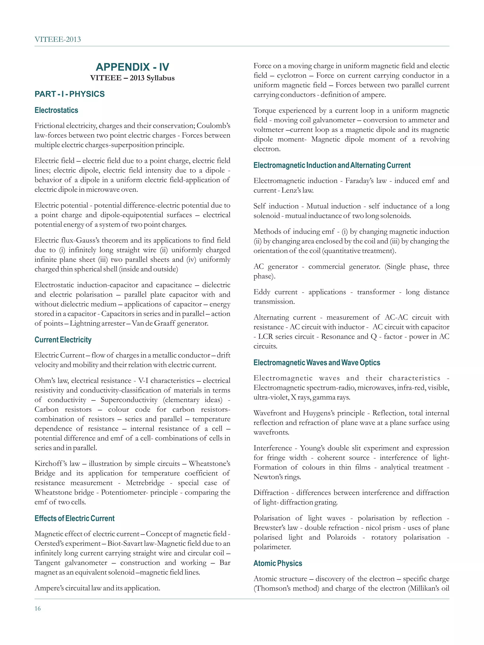 VITEEE-2013


                      APPENDIX - IV                                     Force on a moving charge in uniform magnetic field and electic
                   VITEEE – 2013 Syllabus                               field – cyclotron – Force on current carrying conductor in a
                                                                        uniform magnetic field – Forces between two parallel current
PART - I - PHYSICS                                                      carrying conductors - definition of ampere.
Electrostatics                                                          Torque experienced by a current loop in a uniform magnetic
                                                                        field - moving coil galvanometer – conversion to ammeter and
Frictional electricity, charges and their conservation; Coulomb’s       voltmeter –current loop as a magnetic dipole and its magnetic
law-forces between two point electric charges - Forces between          dipole moment- Magnetic dipole moment of a revolving
multiple electric charges-superposition principle.                      electron.
Electric field – electric field due to a point charge, electric field
                                                                        Electromagnetic Induction and Alternating Current
lines; electric dipole, electric field intensity due to a dipole -
behavior of a dipole in a uniform electric field-application of         Electromagnetic induction - Faraday’s law - induced emf and
electric dipole in microwave oven.                                      current - Lenz’s law.
Electric potential - potential difference-electric potential due to     Self induction - Mutual induction - self inductance of a long
a point charge and dipole-equipotential surfaces – electrical           solenoid - mutual inductance of two long solenoids.
potential energy of a system of two point charges.
                                                                        Methods of inducing emf - (i) by changing magnetic induction
Electric flux-Gauss’s theorem and its applications to find field        (ii) by changing area enclosed by the coil and (iii) by changing the
due to (i) infinitely long straight wire (ii) uniformly charged         orientation of the coil (quantitative treatment).
infinite plane sheet (iii) two parallel sheets and (iv) uniformly
charged thin spherical shell (inside and outside)                       AC generator - commercial generator. (Single phase, three
                                                                        phase).
Electrostatic induction-capacitor and capacitance – dielectric
and electric polarisation – parallel plate capacitor with and           Eddy current - applications - transformer - long distance
without dielectric medium – applications of capacitor – energy          transmission.
stored in a capacitor - Capacitors in series and in parallel – action   Alternating current - measurement of AC-AC circuit with
of points – Lightning arrester – Van de Graaff generator.               resistance - AC circuit with inductor - AC circuit with capacitor
Current Electricity                                                     - LCR series circuit - Resonance and Q - factor - power in AC
                                                                        circuits.
Electric Current – flow of charges in a metallic conductor – drift
velocity and mobility and their relation with electric current.         Electromagnetic Waves and Wave Optics

Ohm’s law, electrical resistance - V-I characteristics – electrical     Electromagnetic waves and their characteristics -
resistivity and conductivity-classification of materials in terms       Electromagnetic spectrum-radio, microwaves, infra-red, visible,
of conductivity – Superconductivity (elementary ideas) -                ultra-violet, X rays, gamma rays.
Carbon resistors – colour code for carbon resistors-                    Wavefront and Huygens’s principle - Reflection, total internal
combination of resistors – series and parallel – temperature            reflection and refraction of plane wave at a plane surface using
dependence of resistance – internal resistance of a cell –              wavefronts.
potential difference and emf of a cell- combinations of cells in
series and in parallel.                                                 Interference - Young’s double slit experiment and expression
                                                                        for fringe width - coherent source - interference of light-
Kirchoff ’s law – illustration by simple circuits – Wheatstone’s        Formation of colours in thin films - analytical treatment -
Bridge and its application for temperature coefficient of               Newton’s rings.
resistance measurement - Metrebridge - special case of
Wheatstone bridge - Potentiometer- principle - comparing the            Diffraction - differences between interference and diffraction
emf of two cells.                                                       of light- diffraction grating.

Effects of Electric Current                                             Polarisation of light waves - polarisation by reflection -
                                                                        Brewster’s law - double refraction - nicol prism - uses of plane
Magnetic effect of electric current – Concept of magnetic field -       polarised light and Polaroids - rotatory polarisation -
Oersted’s experiment – Biot-Savart law-Magnetic field due to an         polarimeter.
infinitely long current carrying straight wire and circular coil –
Tangent galvanometer – construction and working – Bar                   Atomic Physics
magnet as an equivalent solenoid –magnetic field lines.
                                                                        Atomic structure – discovery of the electron – specific charge
Ampere’s circuital law and its application.                             (Thomson’s method) and charge of the electron (Millikan’s oil

16
 