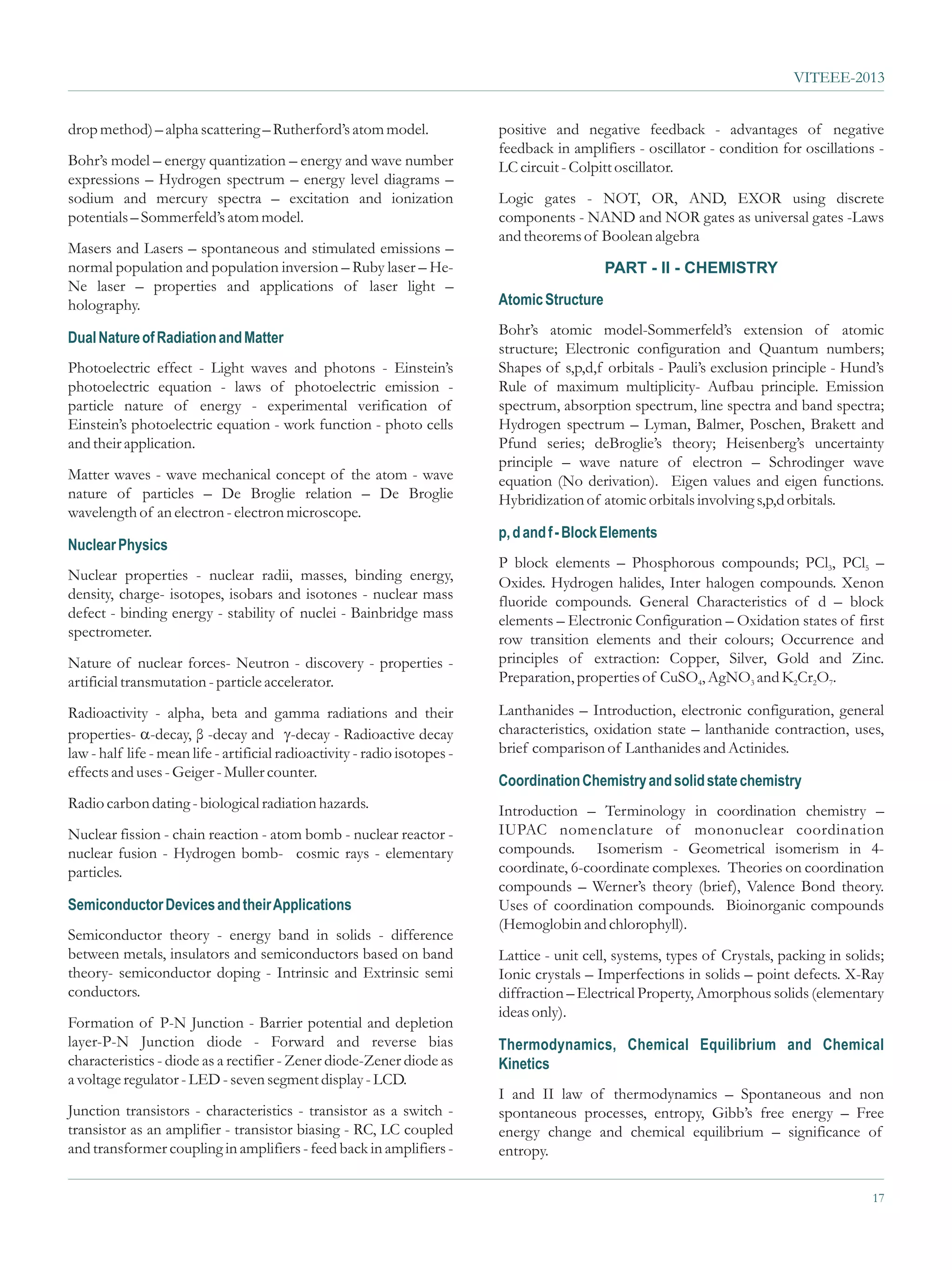 VITEEE-2013


drop method) – alpha scattering – Rutherford’s atom model.                  positive and negative feedback - advantages of negative
                                                                            feedback in amplifiers - oscillator - condition for oscillations -
Bohr’s model – energy quantization – energy and wave number                 LC circuit - Colpitt oscillator.
expressions – Hydrogen spectrum – energy level diagrams –
sodium and mercury spectra – excitation and ionization                      Logic gates - NOT, OR, AND, EXOR using discrete
potentials – Sommerfeld’s atom model.                                       components - NAND and NOR gates as universal gates -Laws
                                                                            and theorems of Boolean algebra
Masers and Lasers – spontaneous and stimulated emissions –
normal population and population inversion – Ruby laser – He-                                  PART - II - CHEMISTRY
Ne laser – properties and applications of laser light –
holography.                                                                 Atomic Structure
                                                                            Bohr’s atomic model-Sommerfeld’s extension of atomic
Dual Nature of Radiation and Matter
                                                                            structure; Electronic configuration and Quantum numbers;
Photoelectric effect - Light waves and photons - Einstein’s                 Shapes of s,p,d,f orbitals - Pauli’s exclusion principle - Hund’s
photoelectric equation - laws of photoelectric emission -                   Rule of maximum multiplicity- Aufbau principle. Emission
particle nature of energy - experimental verification of                    spectrum, absorption spectrum, line spectra and band spectra;
Einstein’s photoelectric equation - work function - photo cells             Hydrogen spectrum – Lyman, Balmer, Poschen, Brakett and
and their application.                                                      Pfund series; deBroglie’s theory; Heisenberg’s uncertainty
                                                                            principle – wave nature of electron – Schrodinger wave
Matter waves - wave mechanical concept of the atom - wave                   equation (No derivation). Eigen values and eigen functions.
nature of particles – De Broglie relation – De Broglie                      Hybridization of atomic orbitals involving s,p,d orbitals.
wavelength of an electron - electron microscope.
                                                                            p, d and f - Block Elements
Nuclear Physics
                                                                            P block elements – Phosphorous compounds; PCl3, PCl5 –
Nuclear properties - nuclear radii, masses, binding energy,                 Oxides. Hydrogen halides, Inter halogen compounds. Xenon
density, charge- isotopes, isobars and isotones - nuclear mass              fluoride compounds. General Characteristics of d – block
defect - binding energy - stability of nuclei - Bainbridge mass             elements – Electronic Configuration – Oxidation states of first
spectrometer.                                                               row transition elements and their colours; Occurrence and
Nature of nuclear forces- Neutron - discovery - properties -                principles of extraction: Copper, Silver, Gold and Zinc.
artificial transmutation - particle accelerator.                            Preparation, properties of CuSO4, AgNO3 and K2Cr2O7.

Radioactivity - alpha, beta and gamma radiations and their                  Lanthanides – Introduction, electronic configuration, general
properties- a -decay and g - Radioactive decay
                -decay, β                   -decay                          characteristics, oxidation state – lanthanide contraction, uses,
law - half life - mean life - artificial radioactivity - radio isotopes -   brief comparison of Lanthanides and Actinides.
effects and uses - Geiger - Muller counter.
                                                                            Coordination Chemistry and solid state chemistry
Radio carbon dating - biological radiation hazards.                         Introduction – Terminology in coordination chemistry –
Nuclear fission - chain reaction - atom bomb - nuclear reactor -            IUPAC nomenclature of mononuclear coordination
nuclear fusion - Hydrogen bomb- cosmic rays - elementary                    compounds. Isomerism - Geometrical isomerism in 4-
particles.                                                                  coordinate, 6-coordinate complexes. Theories on coordination
                                                                            compounds – Werner’s theory (brief), Valence Bond theory.
Semiconductor Devices and their Applications                                Uses of coordination compounds. Bioinorganic compounds
                                                                            (Hemoglobin and chlorophyll).
Semiconductor theory - energy band in solids - difference
between metals, insulators and semiconductors based on band                 Lattice - unit cell, systems, types of Crystals, packing in solids;
theory- semiconductor doping - Intrinsic and Extrinsic semi                 Ionic crystals – Imperfections in solids – point defects. X-Ray
conductors.                                                                 diffraction – Electrical Property, Amorphous solids (elementary
                                                                            ideas only).
Formation of P-N Junction - Barrier potential and depletion
layer-P-N Junction diode - Forward and reverse bias                         Thermodynamics, Chemical Equilibrium and Chemical
characteristics - diode as a rectifier - Zener diode-Zener diode as         Kinetics
a voltage regulator - LED - seven segment display - LCD.
                                                                            I and II law of thermodynamics – Spontaneous and non
Junction transistors - characteristics - transistor as a switch -           spontaneous processes, entropy, Gibb’s free energy – Free
transistor as an amplifier - transistor biasing - RC, LC coupled            energy change and chemical equilibrium – significance of
and transformer coupling in amplifiers - feed back in amplifiers -          entropy.

                                                                                                                                             17
 