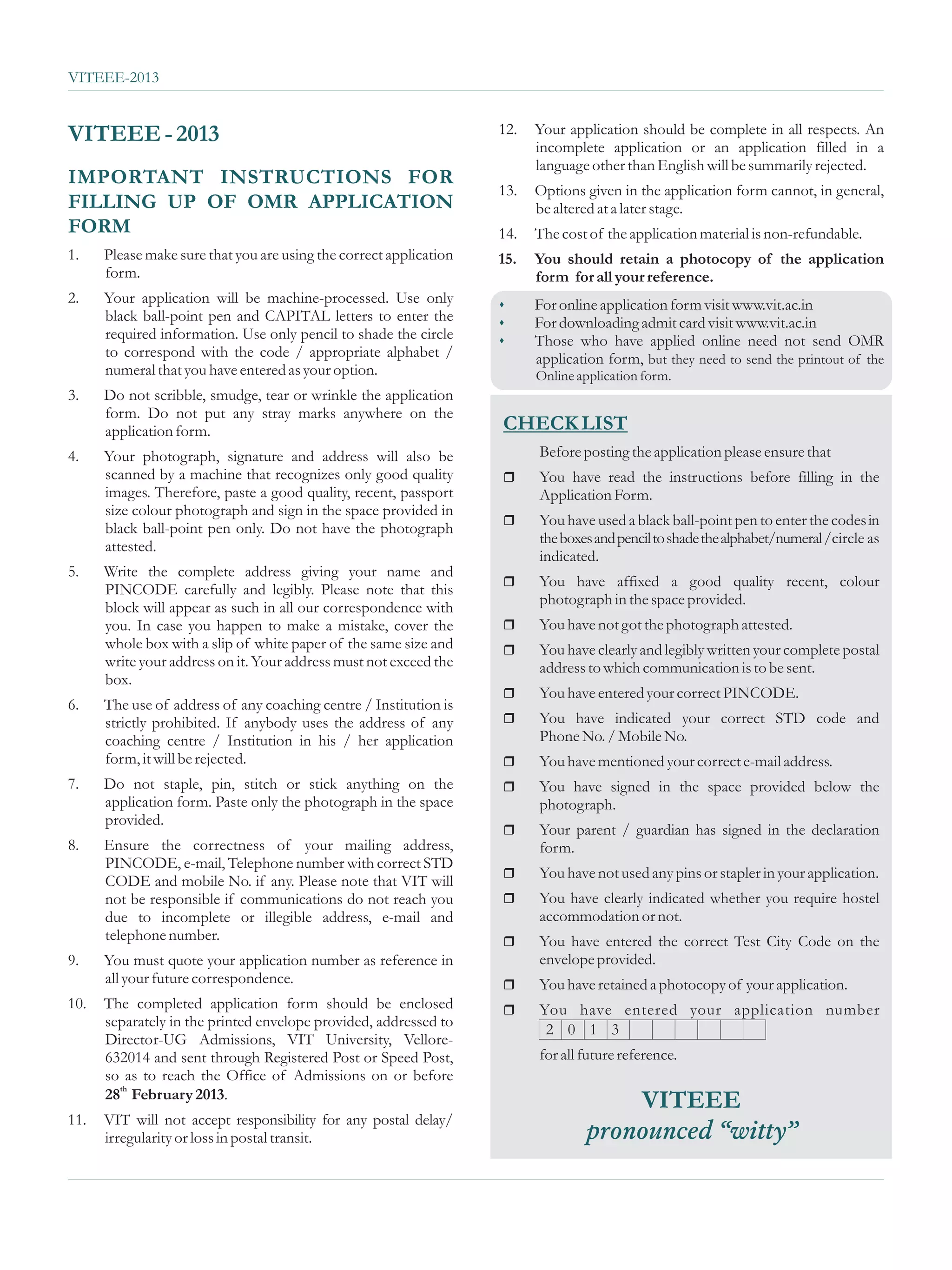 VITEEE-2013


VITEEE - 2013                                                       12.   Your application should be complete in all respects. An
                                                                          incomplete application or an application filled in a
                                                                          language other than English will be summarily rejected.
IMPORTANT INSTRUCTIONS FOR
                                                                    13.   Options given in the application form cannot, in general,
FILLING UP OF OMR APPLICATION                                             be altered at a later stage.
FORM                                                                14.   The cost of the application material is non-refundable.
1.    Please make sure that you are using the correct application   15.   You should retain a photocopy of the application
      form.                                                               form for all your reference.
2.    Your application will be machine-processed. Use only          sFor online application form visit www.vit.ac.in
      black ball-point pen and CAPITAL letters to enter the         sFor downloading admit card visit www.vit.ac.in
      required information. Use only pencil to shade the circle     sThose who have applied online need not send OMR
      to correspond with the code / appropriate alphabet /                application form, but they need to send the printout of the
      numeral that you have entered as your option.                       Online application form.
3.    Do not scribble, smudge, tear or wrinkle the application
      form. Do not put any stray marks anywhere on the
      application form.                                             CHECK LIST
4.    Your photograph, signature and address will also be                 Before posting the application please ensure that
      scanned by a machine that recognizes only good quality        r
                                                                    You have read the instructions before filling in the
      images. Therefore, paste a good quality, recent, passport           Application Form.
      size colour photograph and sign in the space provided in
                                                                    r
                                                                    You have used a black ball-point pen to enter the codes in
      black ball-point pen only. Do not have the photograph
                                                                          the boxes and pencil to shade the alphabet/numeral /circle as
      attested.
                                                                          indicated.
5.    Write the complete address giving your name and
                                                                    r have affixed a good quality recent, colour
                                                                    You
      PINCODE carefully and legibly. Please note that this
                                                                          photograph in the space provided.
      block will appear as such in all our correspondence with
      you. In case you happen to make a mistake, cover the          r
                                                                    You have not got the photograph attested.
      whole box with a slip of white paper of the same size and     r
                                                                    You have clearly and legibly written your complete postal
      write your address on it. Your address must not exceed the          address to which communication is to be sent.
      box.
                                                                    r
                                                                    You have entered your correct PINCODE.
6.    The use of address of any coaching centre / Institution is
      strictly prohibited. If anybody uses the address of any       rhave indicated your correct STD code and
                                                                    You
      coaching centre / Institution in his / her application              Phone No. / Mobile No.
      form, it will be rejected.                                    r
                                                                    You have mentioned your correct e-mail address.
7.    Do not staple, pin, stitch or stick anything on the           rhave signed in the space provided below the
                                                                     You
      application form. Paste only the photograph in the space            photograph.
      provided.
                                                                    r parent / guardian has signed in the declaration
                                                                    Your
8.    Ensure the correctness of your mailing address,                     form.
      PINCODE, e-mail, Telephone number with correct STD
                                                                    r
                                                                    You have not used any pins or stapler in your application.
      CODE and mobile No. if any. Please note that VIT will
      not be responsible if communications do not reach you         r
                                                                    You have clearly indicated whether you require hostel
      due to incomplete or illegible address, e-mail and                  accommodation or not.
      telephone number.                                             r
                                                                    You have entered the correct Test City Code on the
9.    You must quote your application number as reference in              envelope provided.
      all your future correspondence.                               r
                                                                    You have retained a photocopy of your application.
10.   The completed application form should be enclosed             r have entered your application number
                                                                    You
      separately in the printed envelope provided, addressed to
                                                                           2 0 1 3
      Director-UG Admissions, VIT University, Vellore-
      632014 and sent through Registered Post or Speed Post,              for all future reference.
      so as to reach the Office of Admissions on or before
      28th February 2013.
                                                                                      VITEEE
11.   VIT will not accept responsibility for any postal delay/
      irregularity or loss in postal transit.                                     pronounced “witty”
 