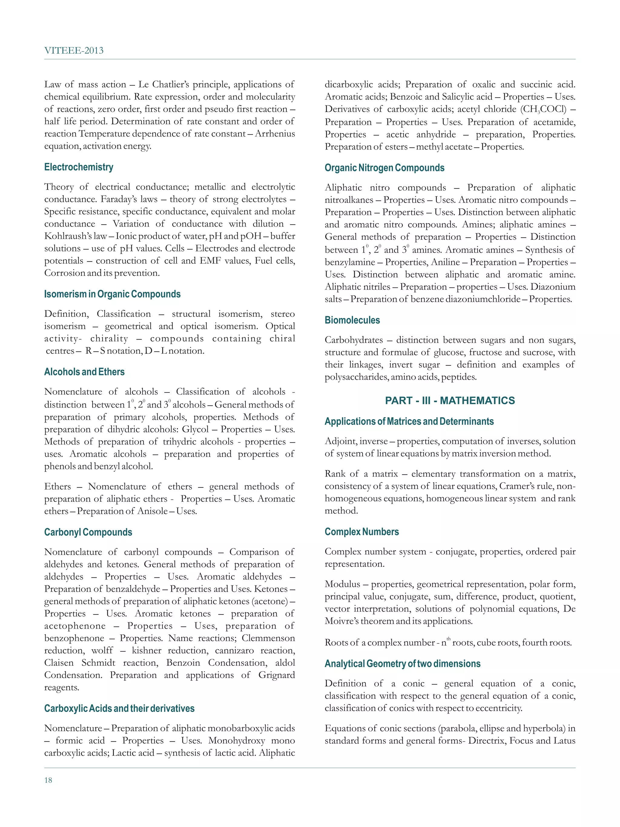VITEEE-2013


Law of mass action – Le Chatlier’s principle, applications of         dicarboxylic acids; Preparation of oxalic and succinic acid.
chemical equilibrium. Rate expression, order and molecularity         Aromatic acids; Benzoic and Salicylic acid – Properties – Uses.
of reactions, zero order, first order and pseudo first reaction –     Derivatives of carboxylic acids; acetyl chloride (CH3COCl) –
half life period. Determination of rate constant and order of         Preparation – Properties – Uses. Preparation of acetamide,
reaction Temperature dependence of rate constant – Arrhenius          Properties – acetic anhydride – preparation, Properties.
equation, activation energy.                                          Preparation of esters – methyl acetate – Properties.
Electrochemistry                                                      Organic Nitrogen Compounds
Theory of electrical conductance; metallic and electrolytic           Aliphatic nitro compounds – Preparation of aliphatic
conductance. Faraday’s laws – theory of strong electrolytes –         nitroalkanes – Properties – Uses. Aromatic nitro compounds –
Specific resistance, specific conductance, equivalent and molar       Preparation – Properties – Uses. Distinction between aliphatic
conductance – Variation of conductance with dilution –                and aromatic nitro compounds. Amines; aliphatic amines –
Kohlraush’s law – Ionic product of water, pH and pOH – buffer         General methods of preparation – Properties – Distinction
solutions – use of pH values. Cells – Electrodes and electrode        between 10, 20 and 30 amines. Aromatic amines – Synthesis of
potentials – construction of cell and EMF values, Fuel cells,         benzylamine – Properties, Aniline – Preparation – Properties –
Corrosion and its prevention.                                         Uses. Distinction between aliphatic and aromatic amine.
                                                                      Aliphatic nitriles – Preparation – properties – Uses. Diazonium
Isomerism in Organic Compounds                                        salts – Preparation of benzene diazoniumchloride – Properties.
Definition, Classification – structural isomerism, stereo
                                                                      Biomolecules
isomerism – geometrical and optical isomerism. Optical
activity- chirality – compounds containing chiral                     Carbohydrates – distinction between sugars and non sugars,
 centres – R – S notation, D – L notation.                            structure and formulae of glucose, fructose and sucrose, with
                                                                      their linkages, invert sugar – definition and examples of
Alcohols and Ethers                                                   polysaccharides, amino acids, peptides.
Nomenclature of alcohols – Classification of alcohols -
                         0     0
distinction between 10, 2 and 3 alcohols – General methods of                        PART - III - MATHEMATICS
preparation of primary alcohols, properties. Methods of               Applications of Matrices and Determinants
preparation of dihydric alcohols: Glycol – Properties – Uses.
Methods of preparation of trihydric alcohols - properties –           Adjoint, inverse – properties, computation of inverses, solution
uses. Aromatic alcohols – preparation and properties of               of system of linear equations by matrix inversion method.
phenols and benzyl alcohol.
                                                                      Rank of a matrix – elementary transformation on a matrix,
Ethers – Nomenclature of ethers – general methods of                  consistency of a system of linear equations, Cramer’s rule, non-
preparation of aliphatic ethers - Properties – Uses. Aromatic         homogeneous equations, homogeneous linear system and rank
ethers – Preparation of Anisole – Uses.                               method.

Carbonyl Compounds                                                    Complex Numbers
Nomenclature of carbonyl compounds – Comparison of                    Complex number system - conjugate, properties, ordered pair
aldehydes and ketones. General methods of preparation of              representation.
aldehydes – Properties – Uses. Aromatic aldehydes –
Preparation of benzaldehyde – Properties and Uses. Ketones –          Modulus – properties, geometrical representation, polar form,
general methods of preparation of aliphatic ketones (acetone) –       principal value, conjugate, sum, difference, product, quotient,
Properties – Uses. Aromatic ketones – preparation of                  vector interpretation, solutions of polynomial equations, De
acetophenone – Properties – Uses, preparation of                      Moivre’s theorem and its applications.
benzophenone – Properties. Name reactions; Clemmenson                 Roots of a complex number - nth roots, cube roots, fourth roots.
reduction, wolff – kishner reduction, cannizaro reaction,
Claisen Schmidt reaction, Benzoin Condensation, aldol                 Analytical Geometry of two dimensions
Condensation. Preparation and applications of Grignard
reagents.                                                             Definition of a conic – general equation of a conic,
                                                                      classification with respect to the general equation of a conic,
Carboxylic Acids and their derivatives                                classification of conics with respect to eccentricity.
Nomenclature – Preparation of aliphatic monobarboxylic acids          Equations of conic sections (parabola, ellipse and hyperbola) in
– formic acid – Properties – Uses. Monohydroxy mono                   standard forms and general forms- Directrix, Focus and Latus
carboxylic acids; Lactic acid – synthesis of lactic acid. Aliphatic

18
 