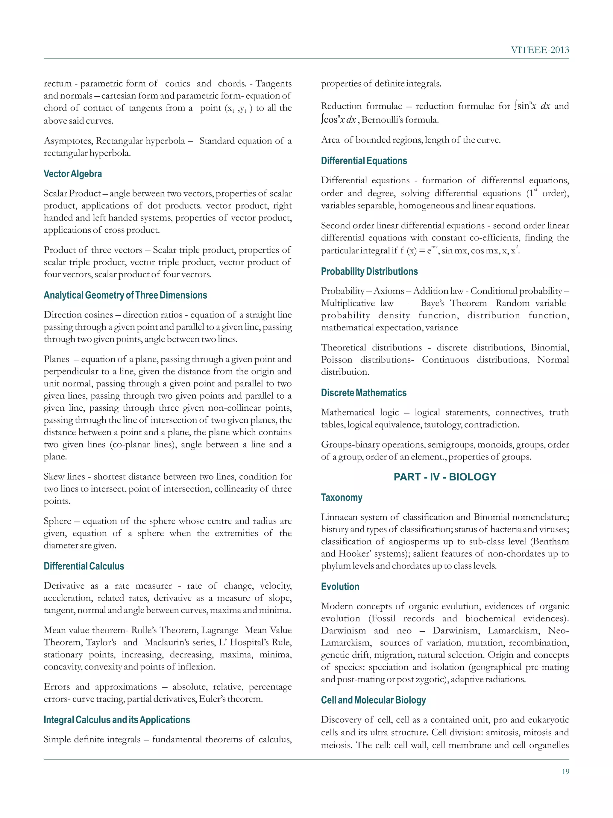 VITEEE-2013


rectum - parametric form of conics and chords. - Tangents              properties of definite integrals.
and normals – cartesian form and parametric form- equation of
chord of contact of tangents from a point (x1 ,y1 ) to all the                                                     sinn
                                                                       Reduction formulae – reduction formulae for ò x dx and
                                                                          n
above said curves.                                                     ò x dx , Bernoulli’s formula.
                                                                       cos

Asymptotes, Rectangular hyperbola – Standard equation of a             Area of bounded regions, length of the curve.
rectangular hyperbola.
                                                                       Differential Equations
Vector Algebra
                                                                       Differential equations - formation of differential equations,
Scalar Product – angle between two vectors, properties of scalar       order and degree, solving differential equations (1st order),
product, applications of dot products. vector product, right           variables separable, homogeneous and linear equations.
handed and left handed systems, properties of vector product,
applications of cross product.                                         Second order linear differential equations - second order linear
                                                                       differential equations with constant co-efficients, finding the
Product of three vectors – Scalar triple product, properties of        particular integral if f (x) = emx, sin mx, cos mx, x, x2.
scalar triple product, vector triple product, vector product of
four vectors, scalar product of four vectors.                          Probability Distributions

Analytical Geometry of Three Dimensions                                Probability – Axioms – Addition law - Conditional probability –
                                                                       Multiplicative law - Baye’s Theorem- Random variable-
Direction cosines – direction ratios - equation of a straight line     probability density function, distribution function,
passing through a given point and parallel to a given line, passing    mathematical expectation, variance
through two given points, angle between two lines.
                                                                       Theoretical distributions - discrete distributions, Binomial,
Planes – equation of a plane, passing through a given point and        Poisson distributions- Continuous distributions, Normal
perpendicular to a line, given the distance from the origin and        distribution.
unit normal, passing through a given point and parallel to two
given lines, passing through two given points and parallel to a        Discrete Mathematics
given line, passing through three given non-collinear points,          Mathematical logic – logical statements, connectives, truth
passing through the line of intersection of two given planes, the      tables, logical equivalence, tautology, contradiction.
distance between a point and a plane, the plane which contains
two given lines (co-planar lines), angle between a line and a          Groups-binary operations, semigroups, monoids, groups, order
plane.                                                                 of a group, order of an element., properties of groups.
Skew lines - shortest distance between two lines, condition for                           PART - IV - BIOLOGY
two lines to intersect, point of intersection, collinearity of three
points.                                                                Taxonomy

Sphere – equation of the sphere whose centre and radius are            Linnaean system of classification and Binomial nomenclature;
given, equation of a sphere when the extremities of the                history and types of classification; status of bacteria and viruses;
diameter are given.                                                    classification of angiosperms up to sub-class level (Bentham
                                                                       and Hooker’ systems); salient features of non-chordates up to
Differential Calculus                                                  phylum levels and chordates up to class levels.
Derivative as a rate measurer - rate of change, velocity,              Evolution
acceleration, related rates, derivative as a measure of slope,
tangent, normal and angle between curves, maxima and minima.           Modern concepts of organic evolution, evidences of organic
                                                                       evolution (Fossil records and biochemical evidences).
Mean value theorem- Rolle’s Theorem, Lagrange Mean Value               Darwinism and neo – Darwinism, Lamarckism, Neo-
Theorem, Taylor’s and Maclaurin’s series, L’ Hospital’s Rule,          Lamarckism, sources of variation, mutation, recombination,
stationary points, increasing, decreasing, maxima, minima,             genetic drift, migration, natural selection. Origin and concepts
concavity, convexity and points of inflexion.                          of species: speciation and isolation (geographical pre-mating
                                                                       and post-mating or post zygotic), adaptive radiations.
Errors and approximations – absolute, relative, percentage
errors- curve tracing, partial derivatives, Euler’s theorem.           Cell and Molecular Biology
Integral Calculus and its Applications                                 Discovery of cell, cell as a contained unit, pro and eukaryotic
                                                                       cells and its ultra structure. Cell division: amitosis, mitosis and
Simple definite integrals – fundamental theorems of calculus,
                                                                       meiosis. The cell: cell wall, cell membrane and cell organelles

                                                                                                                                        19
 