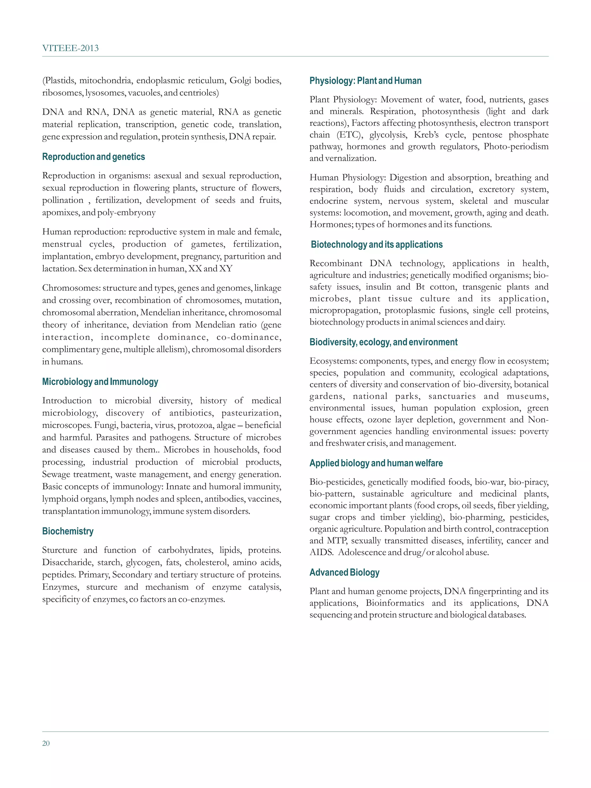 VITEEE-2013


(Plastids, mitochondria, endoplasmic reticulum, Golgi bodies,       Physiology: Plant and Human
ribosomes, lysosomes, vacuoles, and centrioles)
                                                                    Plant Physiology: Movement of water, food, nutrients, gases
DNA and RNA, DNA as genetic material, RNA as genetic                and minerals. Respiration, photosynthesis (light and dark
material replication, transcription, genetic code, translation,     reactions), Factors affecting photosynthesis, electron transport
gene expression and regulation, protein synthesis, DNA repair.      chain (ETC), glycolysis, Kreb’s cycle, pentose phosphate
                                                                    pathway, hormones and growth regulators, Photo-periodism
Reproduction and genetics                                           and vernalization.
Reproduction in organisms: asexual and sexual reproduction,         Human Physiology: Digestion and absorption, breathing and
sexual reproduction in flowering plants, structure of flowers,      respiration, body fluids and circulation, excretory system,
pollination , fertilization, development of seeds and fruits,       endocrine system, nervous system, skeletal and muscular
apomixes, and poly-embryony                                         systems: locomotion, and movement, growth, aging and death.
                                                                    Hormones; types of hormones and its functions.
Human reproduction: reproductive system in male and female,
menstrual cycles, production of gametes, fertilization,             Biotechnology and its applications
implantation, embryo development, pregnancy, parturition and
                                                                    Recombinant DNA technology, applications in health,
lactation. Sex determination in human, XX and XY
                                                                    agriculture and industries; genetically modified organisms; bio-
Chromosomes: structure and types, genes and genomes, linkage        safety issues, insulin and Bt cotton, transgenic plants and
and crossing over, recombination of chromosomes, mutation,          microbes, plant tissue culture and its application,
chromosomal aberration, Mendelian inheritance, chromosomal          micropropagation, protoplasmic fusions, single cell proteins,
theory of inheritance, deviation from Mendelian ratio (gene         biotechnology products in animal sciences and dairy.
interaction, incomplete dominance, co-dominance,
                                                                    Biodiversity, ecology, and environment
complimentary gene, multiple allelism), chromosomal disorders
in humans.                                                          Ecosystems: components, types, and energy flow in ecosystem;
                                                                    species, population and community, ecological adaptations,
Microbiology and Immunology                                         centers of diversity and conservation of bio-diversity, botanical
Introduction to microbial diversity, history of medical             gardens, national parks, sanctuaries and museums,
                                                                    environmental issues, human population explosion, green
microbiology, discovery of antibiotics, pasteurization,
                                                                    house effects, ozone layer depletion, government and Non-
microscopes. Fungi, bacteria, virus, protozoa, algae – beneficial
                                                                    government agencies handling environmental issues: poverty
and harmful. Parasites and pathogens. Structure of microbes
                                                                    and freshwater crisis, and management.
and diseases caused by them.. Microbes in households, food
processing, industrial production of microbial products,            Applied biology and human welfare
Sewage treatment, waste management, and energy generation.
Basic concepts of immunology: Innate and humoral immunity,          Bio-pesticides, genetically modified foods, bio-war, bio-piracy,
                                                                    bio-pattern, sustainable agriculture and medicinal plants,
lymphoid organs, lymph nodes and spleen, antibodies, vaccines,
                                                                    economic important plants (food crops, oil seeds, fiber yielding,
transplantation immunology, immune system disorders.
                                                                    sugar crops and timber yielding), bio-pharming, pesticides,
Biochemistry                                                        organic agriculture. Population and birth control, contraception
                                                                    and MTP, sexually transmitted diseases, infertility, cancer and
Sturcture and function of carbohydrates, lipids, proteins.          AIDS. Adolescence and drug/or alcohol abuse.
Disaccharide, starch, glycogen, fats, cholesterol, amino acids,
peptides. Primary, Secondary and tertiary structure of proteins.    Advanced Biology
Enzymes, sturcure and mechanism of enzyme catalysis,                Plant and human genome projects, DNA fingerprinting and its
specificity of enzymes, co factors an co-enzymes.                   applications, Bioinformatics and its applications, DNA
                                                                    sequencing and protein structure and biological databases.




20
 