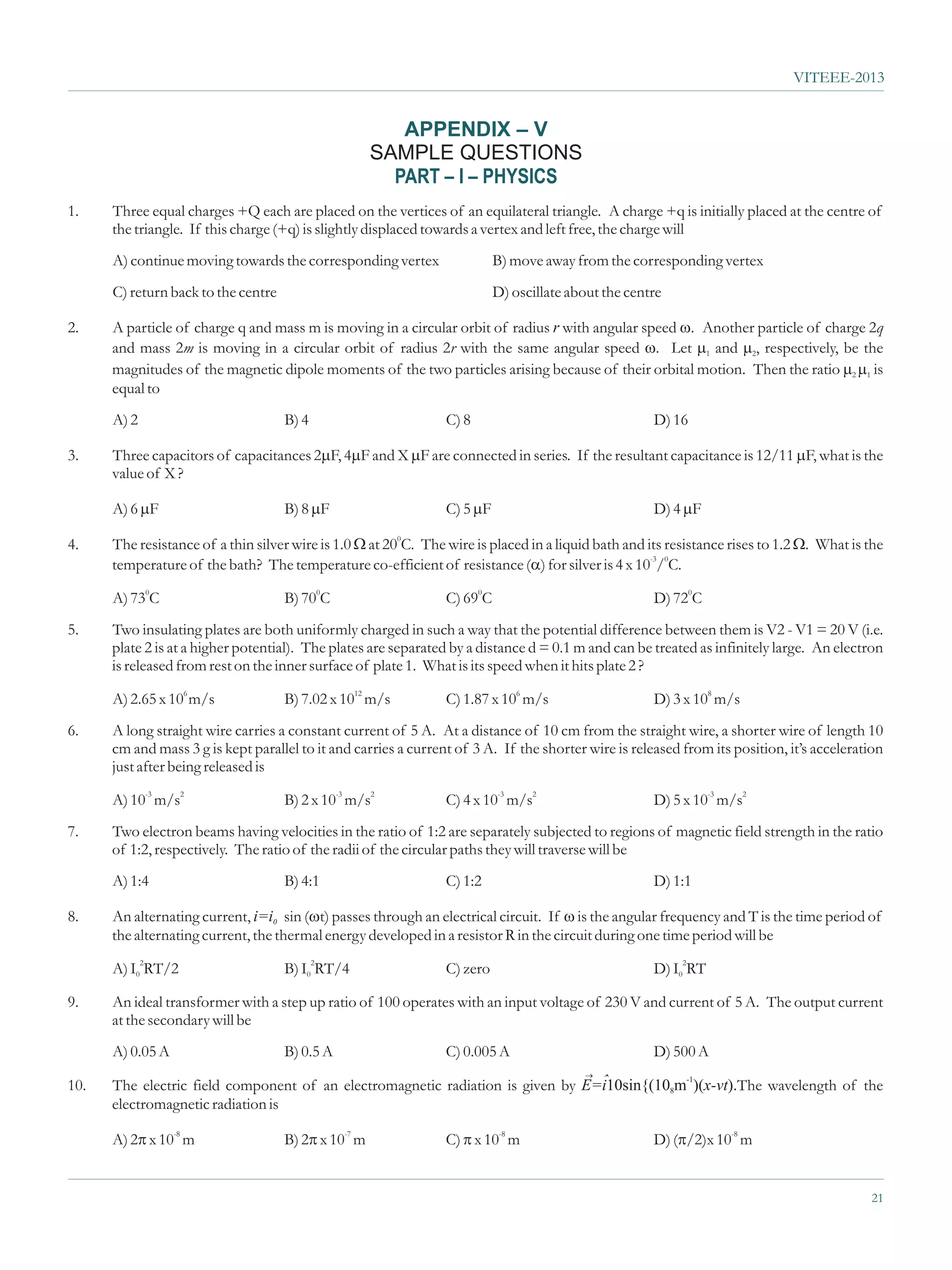 VITEEE-2013


                                                       APPENDIX – V
                                                    SAMPLE QUESTIONS
                                                      PART – I – PHYSICS
1.    Three equal charges +Q each are placed on the vertices of an equilateral triangle. A charge +q is initially placed at the centre of
      the triangle. If this charge (+q) is slightly displaced towards a vertex and left free, the charge will
      A) continue moving towards the corresponding vertex                  B) move away from the corresponding vertex
      C) return back to the centre                                         D) oscillate about the centre

2.    A particle of charge q and mass m is moving in a circular orbit of radius r with angular speed w particle of charge 2q
                                                                                                      . Another
      and mass 2m is moving in a circular orbit of radius 2r with the same angular speed w and m . Let m2, respectively, be the
                                                                                                        1

      magnitudes of the magnetic dipole moments of the two particles arising because of their orbital motion. Then the ratio m
                                                                                                                             2m
                                                                                                                              1 is
      equal to
      A) 2                           B) 4                        C) 8                                 D) 16

3.    Three capacitors of capacitances 2m X m
                                        F, 4m F are connected in series. If the resultant capacitance is 12/11 mis the
                                            F and                                                              F, what
      value of X ?

      A) 6 m
           F                         B) 8 m
                                          F                      C) 5 m
                                                                      F                               D) 4 m
                                                                                                           F

4.                                                at 200C. The
      The resistance of a thin silver wire is 1.0 W wire is placed in a liquid bath and its resistance rises to 1.2 Wthe
                                                                                                                    . What is
      temperature of the bath? The temperature co-efficient of resistance (a is 4 x 10-3/0C.
                                                                           ) for silver

      A) 730C                        B) 700C                     C) 690C                              D) 720C
5.    Two insulating plates are both uniformly charged in such a way that the potential difference between them is V2 - V1 = 20 V (i.e.
      plate 2 is at a higher potential). The plates are separated by a distance d = 0.1 m and can be treated as infinitely large. An electron
      is released from rest on the inner surface of plate 1. What is its speed when it hits plate 2 ?

      A) 2.65 x 106 m/s              B) 7.02 x 1012 m/s          C) 1.87 x 106 m/s                    D) 3 x 108 m/s
6.    A long straight wire carries a constant current of 5 A. At a distance of 10 cm from the straight wire, a shorter wire of length 10
      cm and mass 3 g is kept parallel to it and carries a current of 3 A. If the shorter wire is released from its position, it’s acceleration
      just after being released is

      A) 10-3 m/s2                   B) 2 x 10-3 m/s2            C) 4 x 10-3 m/s2                     D) 5 x 10-3 m/s2
7.    Two electron beams having velocities in the ratio of 1:2 are separately subjected to regions of magnetic field strength in the ratio
      of 1:2, respectively. The ratio of the radii of the circular paths they will traverse will be
      A) 1:4                         B) 4:1                      C) 1:2                               D) 1:1

8.    An alternating current, i=i0 sin (wthrough an electrical circuit. If w
                                         t) passes                                     is the angular frequency and T is the time period of
      the alternating current, the thermal energy developed in a resistor R in the circuit during one time period will be

      A) I02RT/2                     B) I02RT/4                  C) zero                              D) I02RT

9.    An ideal transformer with a step up ratio of 100 operates with an input voltage of 230 V and current of 5 A. The output current
      at the secondary will be
      A) 0.05 A                      B) 0.5 A                    C) 0.005 A                           D) 500 A
                                                                                          ®
10.                                                                              ˆ
      The electric field component of an electromagnetic radiation is given by E=i10sin{(108m-1)(x-vt).The wavelength of the
      electromagnetic radiation is

          x 10-8 m
      A) 2p                              x 10-7 m
                                     B) 2p                          x 10-8 m
                                                                 C) p                                 D) (p -8 m
                                                                                                          /2)x 10


                                                                                                                                            21
 