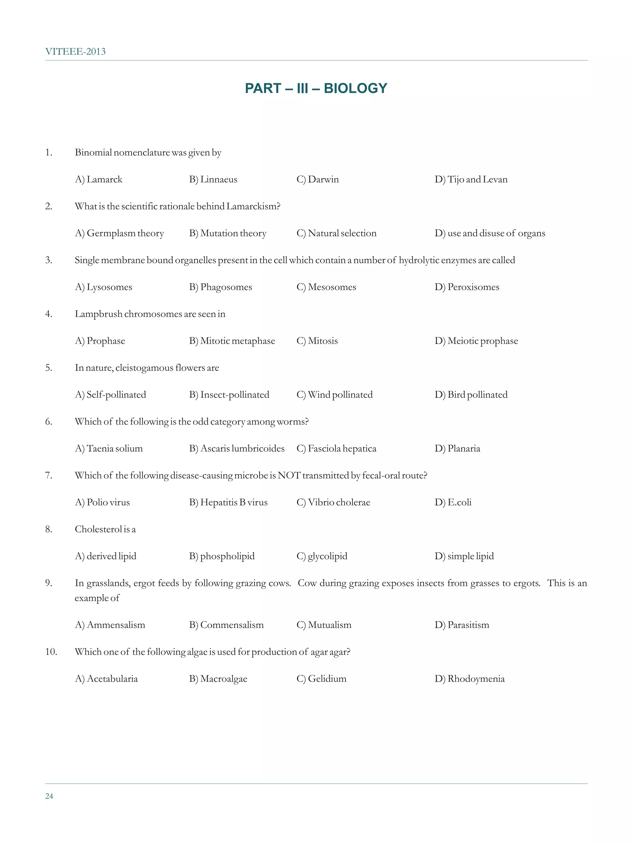 VITEEE-2013


                                                PART – III – BIOLOGY



1.    Binomial nomenclature was given by

      A) Lamarck                  B) Linnaeus                C) Darwin                         D) Tijo and Levan

2.    What is the scientific rationale behind Lamarckism?

      A) Germplasm theory         B) Mutation theory         C) Natural selection              D) use and disuse of organs

3.    Single membrane bound organelles present in the cell which contain a number of hydrolytic enzymes are called

      A) Lysosomes                B) Phagosomes              C) Mesosomes                      D) Peroxisomes

4.    Lampbrush chromosomes are seen in

      A) Prophase                 B) Mitotic metaphase       C) Mitosis                        D) Meiotic prophase

5.    In nature, cleistogamous flowers are

      A) Self-pollinated          B) Insect-pollinated       C) Wind pollinated                D) Bird pollinated

6.    Which of the following is the odd category among worms?

      A) Taenia solium            B) Ascaris lumbricoides    C) Fasciola hepatica              D) Planaria

7.    Which of the following disease-causing microbe is NOT transmitted by fecal-oral route?

      A) Polio virus              B) Hepatitis B virus       C) Vibrio cholerae                D) E.coli

8.    Cholesterol is a

      A) derived lipid            B) phospholipid            C) glycolipid                     D) simple lipid

9.    In grasslands, ergot feeds by following grazing cows. Cow during grazing exposes insects from grasses to ergots. This is an
      example of

      A) Ammensalism              B) Commensalism            C) Mutualism                      D) Parasitism

10.   Which one of the following algae is used for production of agar agar?

      A) Acetabularia             B) Macroalgae              C) Gelidium                       D) Rhodoymenia




24
 
