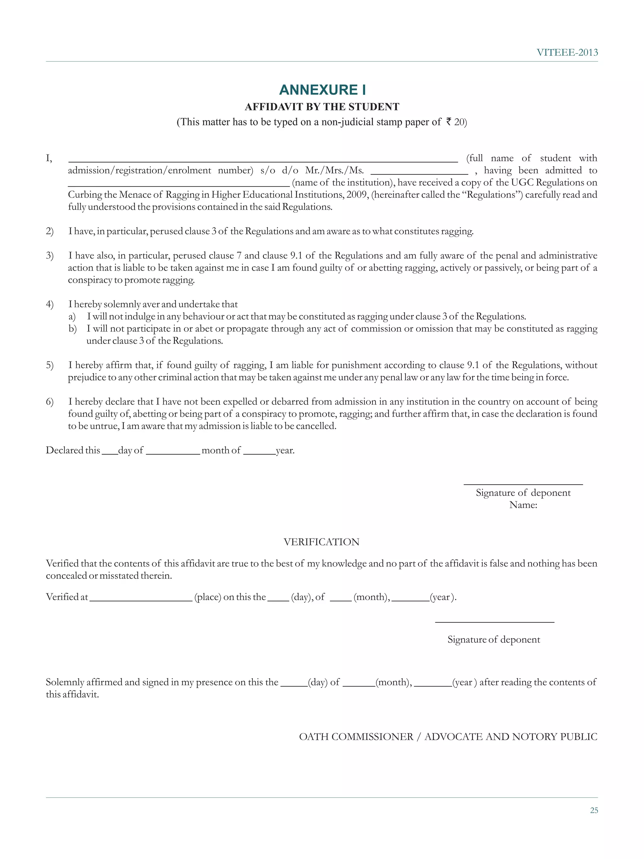 VITEEE-2013


                                                           ANNEXURE I
                                                AFFIDAVIT BY THE STUDENT
                                 (This matter has to be typed on a non-judicial stamp paper of ` 20)


I,   ________________________________________________________________________ (full name of student with
     admission/registration/enrolment number) s/o d/o Mr./Mrs./Ms. __________________ , having been admitted to
     _________________________________________ (name of the institution), have received a copy of the UGC Regulations on
     Curbing the Menace of Ragging in Higher Educational Institutions, 2009, (hereinafter called the “Regulations”) carefully read and
     fully understood the provisions contained in the said Regulations.

2)   I have, in particular, perused clause 3 of the Regulations and am aware as to what constitutes ragging.

3)   I have also, in particular, perused clause 7 and clause 9.1 of the Regulations and am fully aware of the penal and administrative
     action that is liable to be taken against me in case I am found guilty of or abetting ragging, actively or passively, or being part of a
     conspiracy to promote ragging.

4)   I hereby solemnly aver and undertake that
     a) I will not indulge in any behaviour or act that may be constituted as ragging under clause 3 of the Regulations.
     b) I will not participate in or abet or propagate through any act of commission or omission that may be constituted as ragging
          under clause 3 of the Regulations.

5)   I hereby affirm that, if found guilty of ragging, I am liable for punishment according to clause 9.1 of the Regulations, without
     prejudice to any other criminal action that may be taken against me under any penal law or any law for the time being in force.

6)   I hereby declare that I have not been expelled or debarred from admission in any institution in the country on account of being
     found guilty of, abetting or being part of a conspiracy to promote, ragging; and further affirm that, in case the declaration is found
     to be untrue, I am aware that my admission is liable to be cancelled.

Declared this ___day of __________ month of ______year.

                                                                                                          ______________________
                                                                                                            Signature of deponent
                                                                                                                    Name:


                                                            VERIFICATION
Verified that the contents of this affidavit are true to the best of my knowledge and no part of the affidavit is false and nothing has been
concealed or misstated therein.
Verified at ___________________ (place) on this the ____ (day), of ____ (month), _______(year ).
                                                                                                   ______________________
                                                                                                      Signature of deponent


Solemnly affirmed and signed in my presence on this the _____(day) of ______(month), _______(year ) after reading the contents of
this affidavit.


                                                                OATH COMMISSIONER / ADVOCATE AND NOTORY PUBLIC




                                                                                                                                           25
 