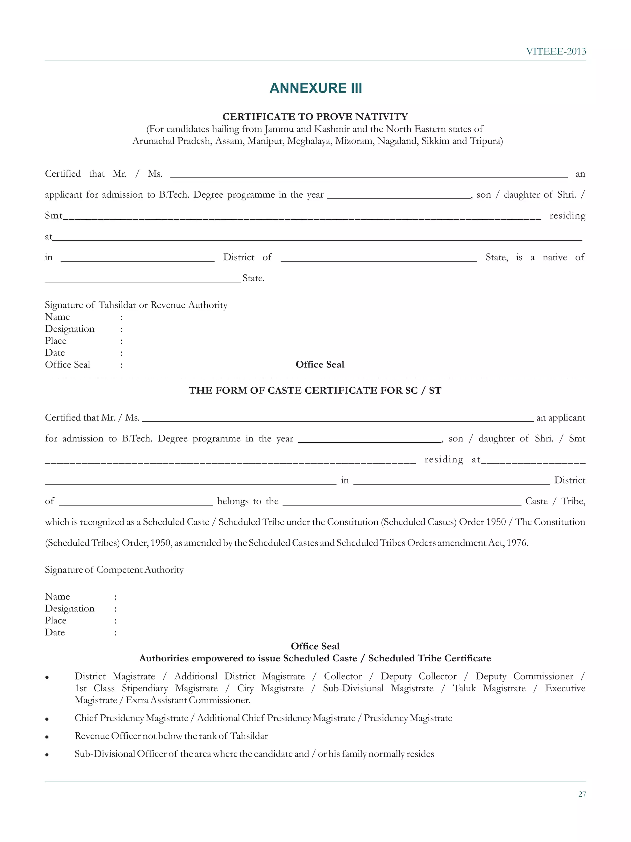 VITEEE-2013


                                                         ANNEXURE III
                                          CERTIFICATE TO PROVE NATIVITY
                        (For candidates hailing from Jammu and Kashmir and the North Eastern states of
                     Arunachal Pradesh, Assam, Manipur, Meghalaya, Mizoram, Nagaland, Sikkim and Tripura)


Certified that Mr. / Ms. ___________________________________________________________________________ an
applicant for admission to B.Tech. Degree programme in the year ___________________________, son / daughter of Shri. /
Smt__________________________________________________________________________________ residing
at____________________________________________________________________________________________________
in _____________________________ District of _____________________________________ State, is a native of
_____________________________________ State.

Signature of Tahsildar or Revenue Authority
Name              :
Designation       :
Place             :
Date              :
Office Seal       :                                           Office Seal

                                   THE FORM OF CASTE CERTIFICATE FOR SC / ST

Certified that Mr. / Ms. __________________________________________________________________________ an applicant
for admission to B.Tech. Degree programme in the year ___________________________, son / daughter of Shri. / Smt
____________________________________________________________ residing at_________________
_______________________________________________________ in _____________________________________ District
of _____________________________ belongs to the _____________________________________________ Caste / Tribe,
which is recognized as a Scheduled Caste / Scheduled Tribe under the Constitution (Scheduled Castes) Order 1950 / The Constitution
(Scheduled Tribes) Order, 1950, as amended by the Scheduled Castes and Scheduled Tribes Orders amendment Act, 1976.

Signature of Competent Authority

Name             :
Designation      :
Place            :
Date             :
                                                       Office Seal
                       Authorities empowered to issue Scheduled Caste / Scheduled Tribe Certificate
l      District Magistrate / Additional District Magistrate / Collector / Deputy Collector / Deputy Commissioner /
       1st Class Stipendiary Magistrate / City Magistrate / Sub-Divisional Magistrate / Taluk Magistrate / Executive
       Magistrate / Extra Assistant Commissioner.
l      Chief Presidency Magistrate / Additional Chief Presidency Magistrate / Presidency Magistrate
l      Revenue Officer not below the rank of Tahsildar
l      Sub-Divisional Officer of the area where the candidate and / or his family normally resides


                                                                                                                                27
 