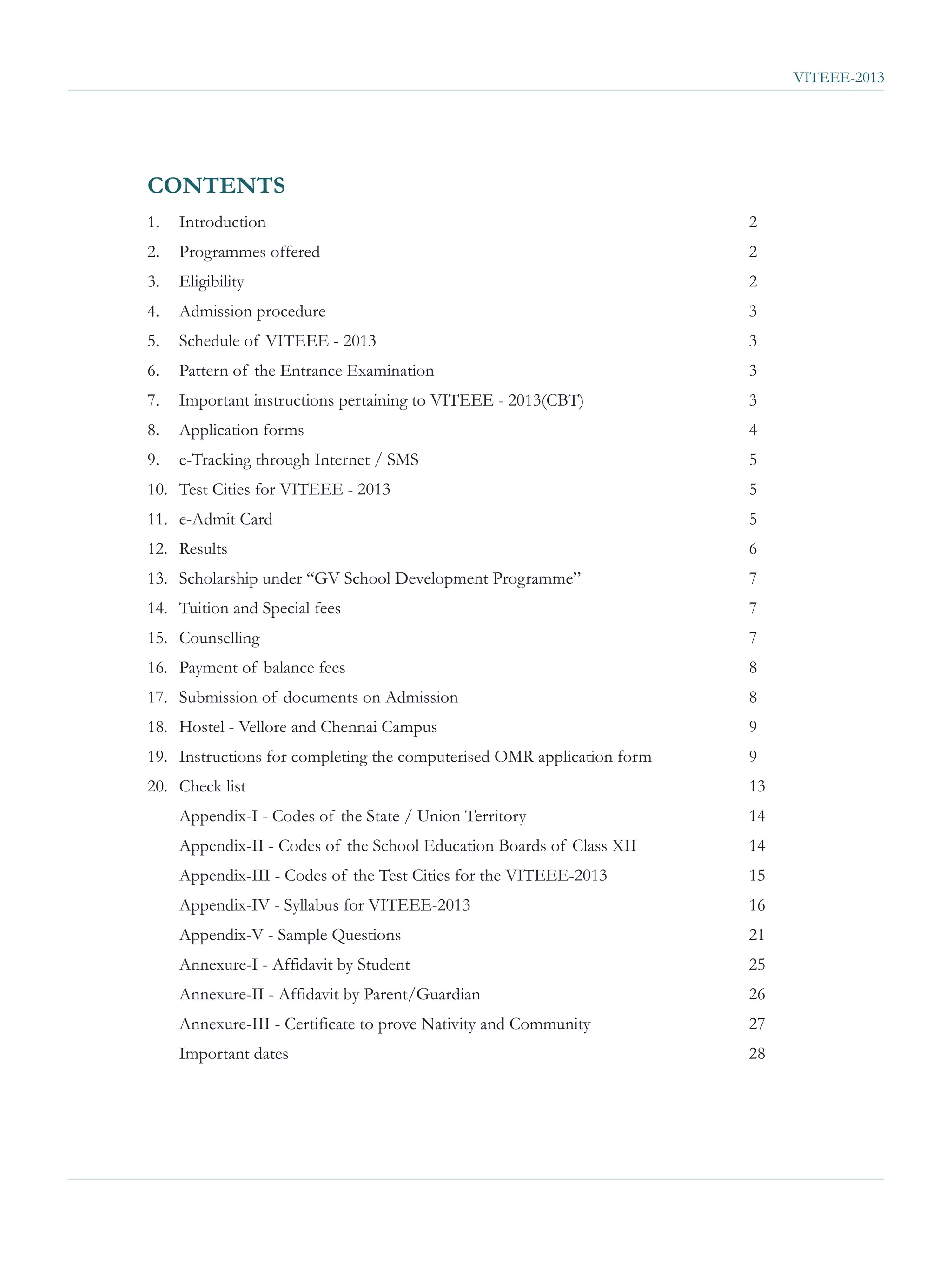 VITEEE-2013




CONTENTS
1.   Introduction                                                       2
2.   Programmes offered                                                 2
3.   Eligibility                                                        2
4.   Admission procedure                                                3
5.   Schedule of VITEEE - 2013                                          3
6.   Pattern of the Entrance Examination                                3
7.   Important instructions pertaining to VITEEE - 2013(CBT)            3
8.   Application forms                                                  4
9.   e-Tracking through Internet / SMS                                  5
10. Test Cities for VITEEE - 2013                                       5
11. e-Admit Card                                                        5
12. Results                                                             6
13. Scholarship under “GV School Development Programme”                 7
14. Tuition and Special fees                                            7
15. Counselling                                                         7
16. Payment of balance fees                                             8
17. Submission of documents on Admission                                8
18. Hostel - Vellore and Chennai Campus                                 9
19. Instructions for completing the computerised OMR application form   9
20. Check list                                                          13
     Appendix-I - Codes of the State / Union Territory                  14
     Appendix-II - Codes of the School Education Boards of Class XII    14
     Appendix-III - Codes of the Test Cities for the VITEEE-2013        15
     Appendix-IV - Syllabus for VITEEE-2013                             16
     Appendix-V - Sample Questions                                      21
     Annexure-I - Affidavit by Student                                  25
     Annexure-II - Affidavit by Parent/Guardian                         26
     Annexure-III - Certificate to prove Nativity and Community         27
     Important dates                                                    28
 