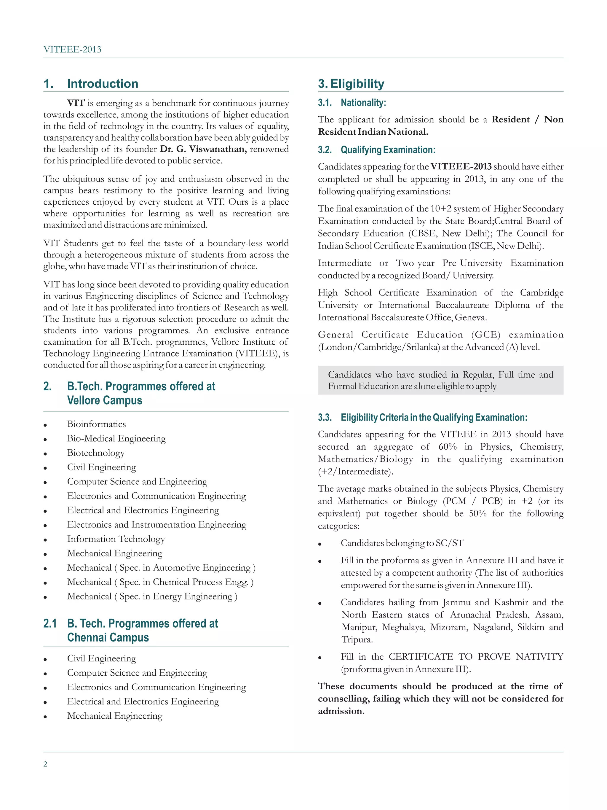 VITEEE-2013


1.    Introduction                                                    3. Eligibility
       VIT is emerging as a benchmark for continuous journey          3.1. Nationality:
towards excellence, among the institutions of higher education        The applicant for admission should be a Resident / Non
in the field of technology in the country. Its values of equality,
                                                                      Resident Indian National.
transparency and healthy collaboration have been ably guided by
the leadership of its founder Dr. G. Viswanathan, renowned            3.2. Qualifying Examination:
for his principled life devoted to public service.
                                                                      Candidates appearing for the VITEEE-2013 should have either
The ubiquitous sense of joy and enthusiasm observed in the            completed or shall be appearing in 2013, in any one of the
campus bears testimony to the positive learning and living            following qualifying examinations:
experiences enjoyed by every student at VIT. Ours is a place
where opportunities for learning as well as recreation are            The final examination of the 10+2 system of Higher Secondary
maximized and distractions are minimized.                             Examination conducted by the State Board;Central Board of
                                                                      Secondary Education (CBSE, New Delhi); The Council for
VIT Students get to feel the taste of a boundary-less world           Indian School Certificate Examination (ISCE, New Delhi).
through a heterogeneous mixture of students from across the
globe, who have made VIT as their institution of choice.              Intermediate or Two-year Pre-University Examination
                                                                      conducted by a recognized Board/ University.
VIT has long since been devoted to providing quality education
in various Engineering disciplines of Science and Technology          High School Certificate Examination of the Cambridge
and of late it has proliferated into frontiers of Research as well.   University or International Baccalaureate Diploma of the
The Institute has a rigorous selection procedure to admit the         International Baccalaureate Office, Geneva.
students into various programmes. An exclusive entrance               General Certificate Education (GCE) examination
examination for all B.Tech. programmes, Vellore Institute of
                                                                      (London/Cambridge/Srilanka) at the Advanced (A) level.
Technology Engineering Entrance Examination (VITEEE), is
conducted for all those aspiring for a career in engineering.
                                                                        Candidates who have studied in Regular, Full time and
2.    B.Tech. Programmes offered at                                     Formal Education are alone eligible to apply
      Vellore Campus
                                                                      3.3. Eligibility Criteria in the Qualifying Examination:
l Bioinformatics
l Bio-Medical Engineering
                                                                      Candidates appearing for the VITEEE in 2013 should have
                                                                      secured an aggregate of 60% in Physics, Chemistry,
l Biotechnology
                                                                      Mathematics/Biology in the qualifying examination
l Civil Engineering
                                                                      (+2/Intermediate).
l Computer Science and Engineering
                                                                      The average marks obtained in the subjects Physics, Chemistry
l Electronics and Communication Engineering
                                                                      and Mathematics or Biology (PCM / PCB) in +2 (or its
l Electrical and Electronics Engineering
                                                                      equivalent) put together should be 50% for the following
l Electronics and Instrumentation Engineering                         categories:
l Information Technology
                                                                      l     Candidates belonging to SC/ST
l Mechanical Engineering
                                                                      l     Fill in the proforma as given in Annexure III and have it
l Mechanical ( Spec. in Automotive Engineering )
                                                                            attested by a competent authority (The list of authorities
l Mechanical ( Spec. in Chemical Process Engg. )
                                                                            empowered for the same is given in Annexure III).
l Mechanical ( Spec. in Energy Engineering )
                                                                      l     Candidates hailing from Jammu and Kashmir and the
                                                                            North Eastern states of Arunachal Pradesh, Assam,
2.1 B. Tech. Programmes offered at                                          Manipur, Meghalaya, Mizoram, Nagaland, Sikkim and
    Chennai Campus                                                          Tripura.
l Civil Engineering                                                   l     Fill in the CERTIFICATE TO PROVE NATIVITY
l Computer Science and Engineering
                                                                            (proforma given in Annexure III).
l Electronics and Communication Engineering                           These documents should be produced at the time of
l Electrical and Electronics Engineering
                                                                      counselling, failing which they will not be considered for
l Mechanical Engineering
                                                                      admission.




2
 