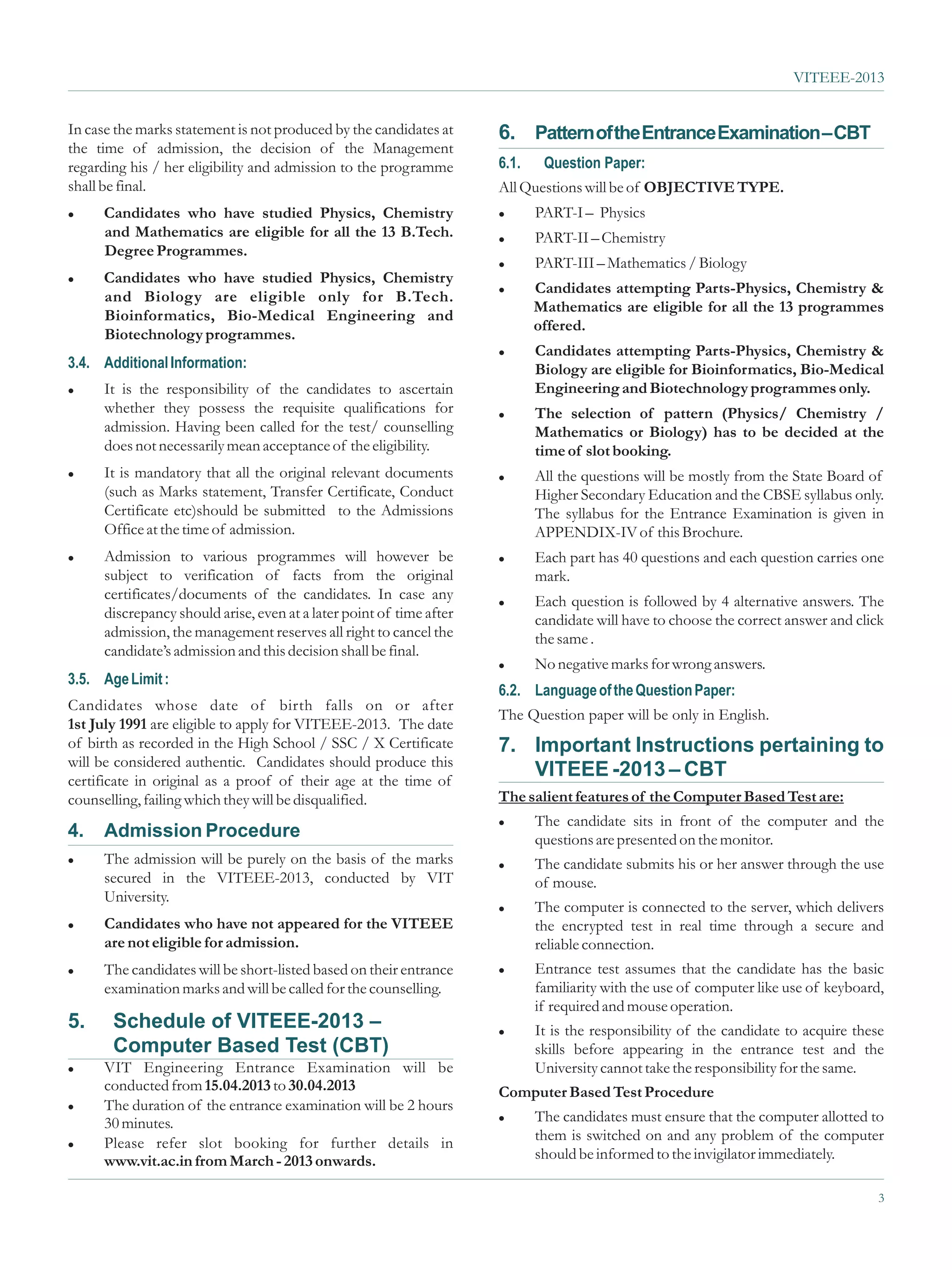 VITEEE-2013


In case the marks statement is not produced by the candidates at      6. Pattern of the Entrance Examination – CBT
the time of admission, the decision of the Management
regarding his / her eligibility and admission to the programme        6.1.    Question Paper:
shall be final.                                                       All Questions will be of OBJECTIVE TYPE.
l    Candidates who have studied Physics, Chemistry                   l      PART-I – Physics
     and Mathematics are eligible for all the 13 B.Tech.              l      PART-II – Chemistry
     Degree Programmes.
                                                                      l      PART-III – Mathematics / Biology
l    Candidates who have studied Physics, Chemistry
                                                                      l      Candidates attempting Parts-Physics, Chemistry &
     and Biology are eligible only for B.Tech.
                                                                             Mathematics are eligible for all the 13 programmes
     Bioinformatics, Bio-Medical Engineering and
                                                                             offered.
     Biotechnology programmes.
                                                                      l      Candidates attempting Parts-Physics, Chemistry &
3.4. Additional Information:                                                 Biology are eligible for Bioinformatics, Bio-Medical
l     It is the responsibility of the candidates to ascertain                Engineering and Biotechnology programmes only.
      whether they possess the requisite qualifications for           l      The selection of pattern (Physics/ Chemistry /
      admission. Having been called for the test/ counselling                Mathematics or Biology) has to be decided at the
      does not necessarily mean acceptance of the eligibility.               time of slot booking.
l     It is mandatory that all the original relevant documents        l      All the questions will be mostly from the State Board of
      (such as Marks statement, Transfer Certificate, Conduct                Higher Secondary Education and the CBSE syllabus only.
      Certificate etc)should be submitted to the Admissions                  The syllabus for the Entrance Examination is given in
      Office at the time of admission.                                       APPENDIX-IV of this Brochure.
l     Admission to various programmes will however be                 l      Each part has 40 questions and each question carries one
      subject to verification of facts from the original                     mark.
      certificates/documents of the candidates. In case any           l      Each question is followed by 4 alternative answers. The
      discrepancy should arise, even at a later point of time after          candidate will have to choose the correct answer and click
      admission, the management reserves all right to cancel the             the same .
      candidate’s admission and this decision shall be final.
                                                                      l      No negative marks for wrong answers.
3.5. Age Limit :
                                                                      6.2. Language of the Question Paper:
Candidates whose date of birth falls on or after
                                                                      The Question paper will be only in English.
1st July 1991 are eligible to apply for VITEEE-2013. The date
of birth as recorded in the High School / SSC / X Certificate         7. Important Instructions pertaining to
will be considered authentic. Candidates should produce this
certificate in original as a proof of their age at the time of
                                                                         VITEEE -2013 – CBT
counselling, failing which they will be disqualified.                 The salient features of the Computer Based Test are:
                                                                      l      The candidate sits in front of the computer and the
4.    Admission Procedure                                                    questions are presented on the monitor.
l     The admission will be purely on the basis of the marks          l      The candidate submits his or her answer through the use
      secured in the VITEEE-2013, conducted by VIT                           of mouse.
      University.
                                                                      l      The computer is connected to the server, which delivers
l     Candidates who have not appeared for the VITEEE                        the encrypted test in real time through a secure and
      are not eligible for admission.                                        reliable connection.
l     The candidates will be short-listed based on their entrance     l      Entrance test assumes that the candidate has the basic
      examination marks and will be called for the counselling.              familiarity with the use of computer like use of keyboard,
                                                                             if required and mouse operation.
5.     Schedule of VITEEE-2013 –                                      l      It is the responsibility of the candidate to acquire these
       Computer Based Test (CBT)                                             skills before appearing in the entrance test and the
l VIT Engineering Entrance Examination will be                               University cannot take the responsibility for the same.
  conducted from 15.04.2013 to 30.04.2013                             Computer Based Test Procedure
l The duration of the entrance examination will be 2 hours

  30 minutes.                                                         l      The candidates must ensure that the computer allotted to
l Please  refer slot booking for further details in                          them is switched on and any problem of the computer
  www.vit.ac.in from March - 2013 onwards.                                   should be informed to the invigilator immediately.

                                                                                                                                      3
 