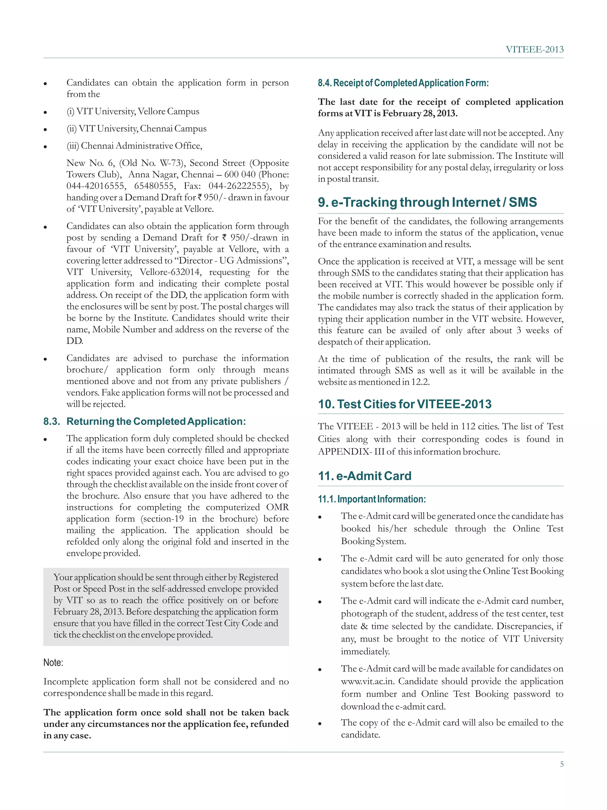 VITEEE-2013


l       Candidates can obtain the application form in person           8.4. Receipt of Completed Application Form:
        from the
                                                                       The last date for the receipt of completed application
l       (i) VIT University, Vellore Campus                             forms at VIT is February 28, 2013.
l       (ii) VIT University, Chennai Campus                            Any application received after last date will not be accepted. Any
l       (iii) Chennai Administrative Office,                           delay in receiving the application by the candidate will not be
                                                                       considered a valid reason for late submission. The Institute will
        New No. 6, (Old No. W-73), Second Street (Opposite             not accept responsibility for any postal delay, irregularity or loss
        Towers Club), Anna Nagar, Chennai – 600 040 (Phone:            in postal transit.
        044-42016555, 65480555, Fax: 044-26222555), by
        handing over a Demand Draft for ` 950/- drawn in favour
        of ‘VIT University’, payable at Vellore.                       9. e-Tracking through Internet / SMS
l       Candidates can also obtain the application form through        For the benefit of the candidates, the following arrangements
        post by sending a Demand Draft for ` 950/-drawn in             have been made to inform the status of the application, venue
        favour of ‘VIT University’, payable at Vellore, with a         of the entrance examination and results.
        covering letter addressed to “Director - UG Admissions”,       Once the application is received at VIT, a message will be sent
        VIT University, Vellore-632014, requesting for the             through SMS to the candidates stating that their application has
        application form and indicating their complete postal          been received at VIT. This would however be possible only if
        address. On receipt of the DD, the application form with       the mobile number is correctly shaded in the application form.
        the enclosures will be sent by post. The postal charges will   The candidates may also track the status of their application by
        be borne by the Institute. Candidates should write their       typing their application number in the VIT website. However,
        name, Mobile Number and address on the reverse of the          this feature can be availed of only after about 3 weeks of
        DD.                                                            despatch of their application.
l       Candidates are advised to purchase the information             At the time of publication of the results, the rank will be
        brochure/ application form only through means                  intimated through SMS as well as it will be available in the
        mentioned above and not from any private publishers /          website as mentioned in 12.2.
        vendors. Fake application forms will not be processed and
        will be rejected.                                              10. Test Cities for VITEEE-2013
8.3. Returning the Completed Application:                              The VITEEE - 2013 will be held in 112 cities. The list of Test
l       The application form duly completed should be checked          Cities along with their corresponding codes is found in
        if all the items have been correctly filled and appropriate    APPENDIX- III of this information brochure.
        codes indicating your exact choice have been put in the
        right spaces provided against each. You are advised to go      11. e-Admit Card
        through the checklist available on the inside front cover of
        the brochure. Also ensure that you have adhered to the         11.1. Important Information:
        instructions for completing the computerized OMR
        application form (section-19 in the brochure) before           l     The e-Admit card will be generated once the candidate has
        mailing the application. The application should be                   booked his/her schedule through the Online Test
        refolded only along the original fold and inserted in the            Booking System.
        envelope provided.
                                                                       l     The e-Admit card will be auto generated for only those
                                                                             candidates who book a slot using the Online Test Booking
  Your application should be sent through either by Registered
  Post or Speed Post in the self-addressed envelope provided                 system before the last date.
  by VIT so as to reach the office positively on or before             l     The e-Admit card will indicate the e-Admit card number,
  February 28, 2013. Before despatching the application form                 photograph of the student, address of the test center, test
  ensure that you have filled in the correct Test City Code and              date & time selected by the candidate. Discrepancies, if
  tick the checklist on the envelope provided.                               any, must be brought to the notice of VIT University
                                                                             immediately.
Note:
                                                                       l     The e-Admit card will be made available for candidates on
Incomplete application form shall not be considered and no                   www.vit.ac.in. Candidate should provide the application
correspondence shall be made in this regard.                                 form number and Online Test Booking password to
                                                                             download the e-admit card.
The application form once sold shall not be taken back
under any circumstances nor the application fee, refunded              l     The copy of the e-Admit card will also be emailed to the
in any case.                                                                 candidate.

                                                                                                                                          5
 