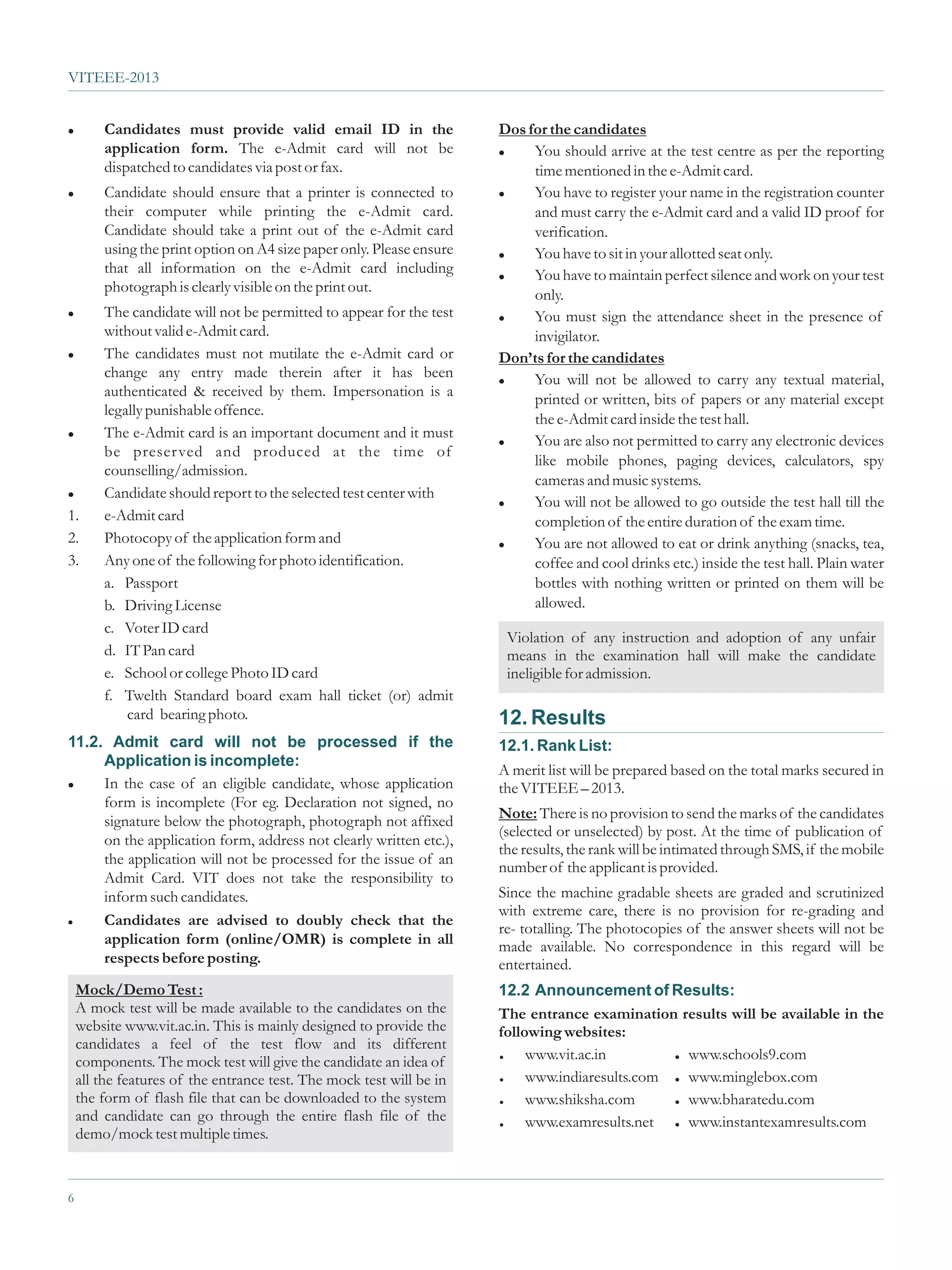 VITEEE-2013


l     Candidates must provide valid email ID in the                 Dos for the candidates
      application form. The e-Admit card will not be                l You should arrive at the test centre as per the reporting

      dispatched to candidates via post or fax.                          time mentioned in the e-Admit card.
l     Candidate should ensure that a printer is connected to        l You have to register your name in the registration counter

      their computer while printing the e-Admit card.                    and must carry the e-Admit card and a valid ID proof for
      Candidate should take a print out of the e-Admit card              verification.
      using the print option on A4 size paper only. Please ensure   l You have to sit in your allotted seat only.
      that all information on the e-Admit card including            l You have to maintain perfect silence and work on your test
      photograph is clearly visible on the print out.
                                                                         only.
l  The candidate will not be permitted to appear for the test       l You must sign the attendance sheet in the presence of
   without valid e-Admit card.                                           invigilator.
l The candidates must not mutilate the e-Admit card or
                                                                    Don’ts for the candidates
   change any entry made therein after it has been                  l You will not be allowed to carry any textual material,
   authenticated & received by them. Impersonation is a
                                                                         printed or written, bits of papers or any material except
   legally punishable offence.
                                                                         the e-Admit card inside the test hall.
l The e-Admit card is an important document and it must
                                                                    l You are also not permitted to carry any electronic devices
   be preser ved and produced at the time of
                                                                         like mobile phones, paging devices, calculators, spy
   counselling/admission.
                                                                         cameras and music systems.
l Candidate should report to the selected test center with
                                                                    l You will not be allowed to go outside the test hall till the
1. e-Admit card                                                          completion of the entire duration of the exam time.
2. Photocopy of the application form and                            l You are not allowed to eat or drink anything (snacks, tea,

3. Any one of the following for photo identification.                    coffee and cool drinks etc.) inside the test hall. Plain water
   a. Passport                                                           bottles with nothing written or printed on them will be
   b. Driving License                                                    allowed.
   c. Voter ID card
                                                                     Violation of any instruction and adoption of any unfair
   d. IT Pan card                                                    means in the examination hall will make the candidate
   e. School or college Photo ID card                                ineligible for admission.
   f. Twelth Standard board exam hall ticket (or) admit
       card bearing photo.                                          12. Results
11.2. Admit card will not be processed if the                       12.1. Rank List:
     Application is incomplete:
                                                                    A merit list will be prepared based on the total marks secured in
l In the case of an eligible candidate, whose application
                                                                    the VITEEE – 2013.
     form is incomplete (For eg. Declaration not signed, no
     signature below the photograph, photograph not affixed         Note: There is no provision to send the marks of the candidates
                                                                    (selected or unselected) by post. At the time of publication of
     on the application form, address not clearly written etc.),
                                                                    the results, the rank will be intimated through SMS, if the mobile
     the application will not be processed for the issue of an
                                                                    number of the applicant is provided.
     Admit Card. VIT does not take the responsibility to
     inform such candidates.                                        Since the machine gradable sheets are graded and scrutinized
                                                                    with extreme care, there is no provision for re-grading and
l Candidates are advised to doubly check that the
                                                                    re- totalling. The photocopies of the answer sheets will not be
     application form (online/OMR) is complete in all               made available. No correspondence in this regard will be
     respects before posting.                                       entertained.
  Mock/Demo Test :                                                  12.2 Announcement of Results:
  A mock test will be made available to the candidates on the       The entrance examination results will be available in the
  website www.vit.ac.in. This is mainly designed to provide the     following websites:
  candidates a feel of the test flow and its different
  components. The mock test will give the candidate an idea of      =    www.vit.ac.in        www.schools9.com
                                                                                                  =


  all the features of the entrance test. The mock test will be in   =    www.indiaresults.com www.minglebox.com
                                                                                                  =


  the form of flash file that can be downloaded to the system       =    www.shiksha.com      www.bharatedu.com
                                                                                                  =


6
  and candidate can go through the entire flash file of the         =    www.examresults.net  www.instantexamresults.com
                                                                                                  =
  demo/mock test multiple times.


6
 